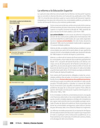 La reforma a la Educación Superior
La cuarta de estas reformas estructurales fue la reforma a la Educación Superior,
que se concretó en diversos Decretos con Fuerza de Ley, publicados entre 1980 y
1981. En virtud de estos decretos surgió un nuevo sistema de Educación Superior,
integrado por tres tipos de instituciones: las universidades públicas y privadas, los
centros de formación técnica y los institutos profesionales.
Comoconsecuenciadeestecambioestructuralydelossistemas
deﬁnanciamientodeestasinstituciones,elsistemadeeducación
superior se masiﬁcó durante la década de 1980, pasando de
poco más de 50 mil matriculados a 220 mil en 1989.
Las universidades: en este sector, las reformas incluyeron la
división de dos instituciones públicas (la Universidad de Chile
y la UniversidadTécnica del Estado), de cuyas sedes regionales
nacieron nuevas universidades. De este modo, durante la
década de 1980, a las 8 universidades tradicionales se agregaron
12 nuevas entidades públicas.
Además de ello, se estableció la libertad para establecer nuevas
universidades por parte de los particulares, lo que signiﬁcó la
creación de tres universidades privadas que, durante la década
de 1980 estaban en tránsito de lograr su autonomía.
Además, se reformuló el sistema de ﬁnanciamiento público a
las universidades, el que había ido descendiendo gradualmente
desde 1973; una parte del aporte ﬁscal iba a ser directo, con
cargo a la Ley de presupuesto de la Nación (conocido por su
sigla AFD), y la otra sería de aporte indirecto (AFI), en función de
la porción de alumnos que se matricularan en cada universidad,
yqueformaranpartedelos10milmejorespuntajesponderados
de la Prueba de Aptitud Académica.
Este sistema de ﬁnanciamiento obligaba a todas las univer-
sidades públicas (las privadas no tuvieron acceso al aporte
ﬁscal) a buscar formas alternativas de autofinanciamiento,
entre las que surgió una política de aranceles en cada casa de
estudios. El Estado pasaría a subsidiar un sistema de crédito
ﬁscal universitario para aquellos estudiantes que tuvieran
problemas de pago de su educación superior. Pese a ello, los
aportes del Estado a la Educación Superior disminuyeron un
34% entre 1980 y 1987.
En lo inmediato, la reforma universitaria provocó una aguda
crisis ﬁnanciera, sobre todo en las universidades regionales, a las
que les resultó complejo adaptarse a la lógica de competencia
por captar matricula de entre los principales puntajes nacio-
nales (Prueba de Aptitud Académica), frente al prestigio que
tenían las universidades santiaguinas, sobre todo en carreras
de gran demanda, tales como Derecho, Medicina e Ingeniería.
Las reformas revisadas provocaron la incorporación de lógicas
de mercado al sistema de Educación Superior que impactaron
en todo su quehacer como instituciones académicas: en su
ﬁnanciamiento, en la matrícula, en la oferta de carreras y títulos,
en la divulgación del conocimiento.
Universidades	surgidas	tras	la	división	de	la	
Universidad	de	Chile
Universidad Metropolitana de Ciencias
de la Educación (UMCE).
Universidad de los Lagos.
Universidad de Tarapacá.
III Medio / Historia y Ciencias Sociales226
U4 HISTORIA IIIº MEDIO 2012.indd 226 08-01-13 18:06
 