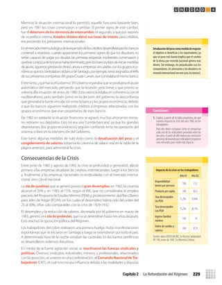 Mientras la situación internacional lo permitió, aquello funcionó bastante bien,
pero en 1981 las cosas comenzaron a cambiar. El primer signo de este cambio,
fue el deterioro de los términos de intercambio; el segundo, a que por razones
de su política interna, Estados Unidos elevó sus tasas de interés para créditos,
encareciendo los préstamos internacionales.
Enelmercadointerno,lalógicadelaexpansióndeloscréditosdesarrolladaporlosbancos
comenzó a revertirse, cuando aparecieron los primeros signos de que los deudores no
serían capaces de pagar sus deudas: las primeras empresas insolventes comenzaron a
quebrar.Laépocadebonanzahabíaterminado,perolosbancos,lejosdeiniciarmedidas
de ajuste, siguieron prestando dinero, ahora a empresas vinculadas con los grupos eco-
nómicosqueloscontrolaban:elBancodeSantiago,porejemplo,teníaasignadosel44%
desuspréstamosaempresasdelgrupoCruzat-Larraín,quecontrolabaelmismobanco.
Entre tanto, ¿qué hacía el Gobierno? El Gobierno esperaba que se produjera el ajuste
automático del mercado, pensando que la recesión sería breve y que pronto se
volvería a la situación de antes de 1980. Esta creencia estaba en coherencia con el
neoliberalismo, pero también primó en la decisión del gobierno, la desconﬁanza
que generaba la fuerte vinculación entre la banca y los grupos económicos, debido
a que los bancos siguieron realizando créditos a empresas relacionadas con los
grupos económicos que eran propietarios de esos bancos.
De 1982 en adelante la situación ﬁnanciera se agravó: muchos ahorrantes meno-
res retiraron sus depósitos. Esto no era una “corrida bancaria”, ya que los grandes
depositantes (los grupos económicos) seguían conﬁando en la recuperación del
sistema, o bien en la intervención del Gobierno.
Este tomó algunas medidas de nulo éxito como la devaluación del peso y el
congelamiento de salarios (observa la columna de salario real en la tabla de la
página anterior), para administrar la crisis.
Consecuencias de la Crisis
Entre junio de 1982 y agosto de 1983, la crisis se profundizó y generalizó: afectó
primero a las empresas deudoras de créditos internacionales, luego a los bancos
y, ﬁnalmente, a las empresas nacionales no endeudadas con el mercado interna-
cional, sino con el nacional.
La ola de quiebras que se generó provocó gran desempleo: en 1982, la cesantía
alcanzó el 20% y en 1983, el 15%, según el INE, que no consideraba el empleo
precario del Programa de Empleo Mínimo (PEM) y, posteriormente, del Plan Obrero
para Jefes de Hogar (POJH); sin los cuales el desempleo habría sido del orden del
25 al 30%, cifras solo comparables con la crisis de 1929-1932.
El desempleo y la reducción de salarios, decretada por el gobierno en marzo de
1983, generó una ola de protestas, que no se detendrían hasta tres años después.
Esto reactivó la oposición política del Régimen.
Los trabajadores del cobre realizaron una primera huelga. Hubo manifestaciones
espontáneas que se iniciaron en Santiago y luego se extendieron por todo el país.
A determinada hora de la noche sonaban las cacerolas. En los barrios periféricos
se desarrollaron violentos disturbios.
En medio de la fuerte agitación social, se reactivaron las fuerzas sindicales y
políticas. Diversos sindicatos industriales, mineros y profesionales, relacionados
con la oposición, se unieron en una confederación, el Comando Nacional deTra-
bajadores (CNT), el cual tuvo escasa inﬂuencia debido a las rivalidades y disputas
Devaluación	del	peso	como	medida	de	reajuste	
el objetivo es beneficiar a los exportadores, ya
que un peso más barato implica que el cambio
de la divisa por moneda nacional genera más
dinero. Sin embargo, los perjudicados son los
consumidores,losahorrantesylosdeudoresen
monedainternacional(enestecaso,losbancos).
1. Explica, a partir de la tabla estadística, de qué
manera impactó la crisis del año 1982 en los
trabajadores.
Para ello debes comparar cómo se comportan
cada uno de los indicadores presentes entre los
dos años. A partir de ello realiza una conclusión
personal,destacandoqueindicadoresteparecen
más relevantes para medir este impacto.
Cuestiones
Capítulo 2 / La Refundación del Régimen 229
U N I D A D 4
Fuente:datosODEPLANINE.EnRevistaSolidaridad
Nº 149, enero de 1983. En Memoria Chilena.
Impacto	de	la	crisis	en	los	trabajadores
Año 81 Año 82
Disponibilidad
bienes por persona
100 73,7
Producto per cápita 100 85,5
Tasa desocupados
sin PEM
11,2% 19,4%
Tasa desocupados
con PEM
15,2% 28,1%
Ingreso familiar
mínimo
100 91
Índice de sueldos y
salarios
100 87,9
U4 HISTORIA IIIº MEDIO 2012.indd 229 08-01-13 18:06
 