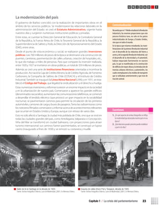 Recuerdaqueen1ºMedioestudiastelaRevolución
Industrial y las enormes proyecciones que este
proceso histórico tuvo, no solo en los países
industrializados de Europa y Estados Unidos,
sino que en todo el mundo.
En la época que estamos estudiando, las mani-
festaciones de la primera Revolución Industrial
con el desarrollo de las industrias del hierro y
aceroy,delasegundaRevoluciónIndustrial,con
el desarrollo de la electricidad y el automóvil,
habían impactado fuertemente en nuestro
país, lo que se manifestaba en la construcción
deedificiosdemayoralturaylaintroducciónde
tranvías urbanos eléctricos y automóviles, los
cualesreemplazaronalosmediosdetransporte
que se utilizaban anteriormente y que eran de
tracción animal.
Contextualización
Capítulo 1 / La crisis del parlamentarismo 23
U N I D A D 1
La modernización del país
El gobierno de Ibáñez coincidió con la realización de importantes obras en el
ámbito de los servicios públicos. Se modernizaron las relaciones laborales en la
administración del Estado: se creó el Estatuto Administrativo, vigente hasta
nuestros días y surgieron numerosas instituciones públicas y privadas.
Entre estas, se cuentan la Dirección General de Educación, la Contraloría General
de la República, la Fuerza Aérea de Chile, la Tesorería General de la República, la
Superintendencia de Salitres yYodo, la Dirección de Aprovisionamiento del Estado
(DAE), entre otras.
Desde el punto de vista económico y social, se realizaron grandes inversiones
públicas: casi 760 millones de pesos de la época se destinaron a la construcción de
puentes, carreteras, pavimentación de calles urbanas, creación de hospitales, etc.,
lo que dio trabajo a miles de personas. Para que compares la inversión realizada,
entre 1920 y 1927 se invirtieron en obras públicas, un total de 359 millones de pesos.
Además se creó una serie de instituciones financieras orientadas a incentivar la
producción. Así nació la Caja de Crédito Minero, la de Crédito Agrícola, de Fomento
Carbonero, la Compañía de Salitres de Chile (COSACH) y el Instituto de Crédito
Industrial.También se inauguró la Línea Aérea Nacional (LAN) y en 1931, se esta-
bleció el Código delTrabajo, que legalizó la sindicalización y el derecho a huelga.
Estas numerosas inversiones y reformas tuvieron un enorme impacto en la sociedad
y en la urbanización de nuestro país. Comenzaron a aparecer los grandes ediﬁcios
(denominadosrascacielos),aumentaronlascomunicacionestelefónicas,secomenzó
a desarrollar el tendido eléctrico (que provocó un gran impacto en la sociabilidad
nocturna); se pavimentaron caminos para permitir la circulación de los primeros
automóviles, camiones de carga y buses de pasajeros.Tanto las radioemisoras como
losnoticierosﬁlmadoscomenzaronainformaracercadeacontecimientosrelevantes
que ocurrían en Estados Unidos y Europa, aunque con retraso de varios días.
Esto no solo afectó a Santiago, la ciudad más poblada de Chile, sino que se vivió en
todas las ciudades grandes del país, como Antofagasta, Valparaíso o Concepción.
Viña del Mar se transformó en ciudad balneario, con proyecciones para atraer
turismo internacional: sus caminos fueron pavimentados, se construyó un lujoso
casino (inaugurado a ﬁnes de 1930) y se remozó su costanera y muelle.
1. ¿Enquéaspectosdeambasfotografíassereﬂeja
lamodernidadquealcanzabanuestropaísenesa
época?
2. ¿Quérelacionespasado-presentepuedesestablecer
a partir de ellas?
Cuestiones
Salón de té en Santiago en la década de 1920.
Fuente: Archivo Fotográﬁco Chilectra. Luces de Modernidad, (2001). En Memoria Chilena.
Esquina de calles Arturo Prat y Tarapacá, década de 1920.
Fuente: Archivo Fotográﬁco Chilectra. Luces de Modernidad, (2001). En Memoria Chilena.
U1 HISTORIA IIIº MEDIO 2012.indd 23 07-01-13 16:34
 