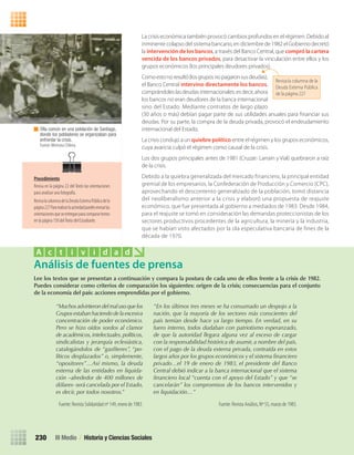 La crisis económica también provocó cambios profundos en el régimen. Debido al
inminente colapso del sistema bancario, en diciembre de 1982 el Gobierno decretó
la intervención de los bancos, a través del Banco Central, que compró la cartera
vencida de los bancos privados, para desactivar la vinculación entre ellos y los
grupos económicos (los principales deudores privados).
Comoestonoresultó(losgruposnopagaronsusdeudas),
el Banco Central intervino directamente los bancos,
comprándoles las deudas internacionales: es decir, ahora
los bancos no eran deudores de la banca internacional
sino del Estado. Mediante contratos de largo plazo
(30 años o más) debían pagar parte de sus utilidades anuales para ﬁnanciar sus
deudas. Por su parte, la compra de la deuda privada, provocó el endeudamiento
internacional del Estado.
La crisis condujo a un quiebre político entre el régimen y los grupos económicos,
cuya avaricia culpó el régimen como causal de la crisis.
Los dos grupos principales antes de 1981 (Cruzat- Larraín y Vial) quebraron a raíz
de la crisis.
Debido a la quiebra generalizada del mercado financiero, la principal entidad
gremial de los empresarios, la Confederación de Producción y Comercio (CPC),
aprovechando el descontento generalizado de la población, tomó distancia
del neoliberalismo anterior a la crisis y elaboró una propuesta de reajuste
económico, que fue presentada al gobierno a mediados de 1983. Desde 1984,
para el reajuste se tomó en consideración las demandas proteccionistas de los
sectores productivos procedentes de la agricultura, la minería y la industria,
que se habían visto afectados por la ola especulativa bancaria de fines de la
década de 1970.
Olla común en una población de Santiago,
donde los pobladores se organizaban para
enfrentar la crisis.
Fuente: Memoria Chilena.
Lee	los	textos	que	se	presentan	a	continuación	y	compara	la	postura	de	cada	uno	de	ellos	frente	a	la	crisis	de	1982.	
Puedes	considerar	como	criterios	de	comparación	los	siguientes:	origen	de	la	crisis;	consecuencias	para	el	conjunto	
de	la	economía	del	país:	acciones	emprendidas	por	el	gobierno.
Análisis de fuentes de prensa
A c t i v i d a d
“Muchos advirtieron del mal uso que los
Grupos estaban haciendo de la excesiva
concentración de poder económico.
Pero se hizo oídos sordos al clamor
de académicos,intelectuales,políticos,
sindicalistas y jerarquía eclesiástica,
catalogándolos de “gasfíteres”, “po-
líticos desplazados” o, simplemente,
“opositores”…Así mismo, la deuda
externa de las entidades en liquida-
ción –alrededor de 400 millones de
dólares- será cancelada por el Estado,
es decir, por todos nosotros.”
Fuente: Revista Solidaridad nº 149, enero de 1983.
“En los últimos tres meses se ha consumado un despojo a la
nación, que la mayoría de los sectores más conscientes del
país temían desde hace ya largo tiempo. En verdad, en su
fuero interno, todos dudaban con patriotismo esperanzado,
de que la autoridad llegara alguna vez al exceso de cargar
con la responsabilidad histórica de asumir, a nombre del país,
con el pago de la deuda externa privada, contraída en estos
largos años por los grupos económicos y el sistema financiero
privado…el 19 de enero de 1983, el presidente del Banco
Central debió indicar a la banca internacional que el sistema
financiero local “cuenta con el apoyo del Estado” y que “se
cancelarán” los compromisos de los bancos intervenidos y
en liquidación…”
Fuente: Revista Análisis, Nº 55, marzo de 1983.
III Medio / Historia y Ciencias Sociales230
Revisa la columna de la
Deuda Externa Pública
de la página 227
Procedimiento
Revisa en la página 22 del Texto las orientaciones
para analizar una fotografía.
RevisalacolumnadelaDeudaExternaPúblicadela
página227Pararealizarlaactividadpuedesrevisarlas
orientacionesqueseentreganparacomparartextos
en la página 150 delTexto del Estudiante.
U4 HISTORIA IIIº MEDIO 2012.indd 230 08-01-13 18:06
 