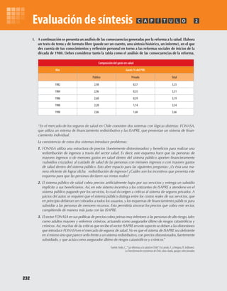 I.	 A	continuación	se	presenta	un	análisis	de	las	consecuencias	generadas	por	la	reforma	a	la	salud.	Elabora	
un	texto	de	tema	y	de	formato	libre	(puede	ser	un	cuento,	una	síntesis	histórica,	un	informe),	en	el	que	
des	cuenta	de	tus	conocimientos	y	reflexión	personal	en	torno	a	las	reformas	sociales	de	inicios	de	la	
década	de	1980.	Debes	considerar	tanto	la	tabla	como	el	análisis	de	las	consecuencias	de	la	reforma.
PC ÍA T U L O 2
“En el mercado de los seguros de salud en Chile coexisten dos sistemas con lógicas distintas: FONASA,
que utiliza un sistema de financiamiento redistributivo y las ISAPRE, que presentan un sistema de finan-
ciamiento individual.
La coexistencia de estos dos sistemas introduce problemas:
1. FONASA utiliza una estructura de precios (fuertemente distorsionados) y beneficios para realizar una
redistribución de ingresos a través del sector salud. Es decir, este esquema hace que las personas de
mayores ingresos o de menores gastos en salud dentro del sistema público aporten financieramente
(subsidios cruzados) al cuidado de salud de las personas con menores ingresos o con mayores gastos
de salud dentro del sistema público. Esto abre espacio para las siguientes preguntas: ¿Es ésta una ma-
nera eficiente de lograr dicha redistribución de ingresos? ¿Cuáles son los incentivos que presenta este
esquema para que las personas declaren sus rentas reales?
2. El sistema público de salud cobra precios artificialmente bajos por sus servicios y entrega un subsidio
implícito a sus beneficiarios. Así, en este sistema incentiva a los cotizantes de ISAPRE a atenderse en el
sistema público pagando por los servicios, lo cual da origen a críticas al sistema de seguros privados. A
juicios del autor, se requiere que el sistema público distinga entre los costos reales de sus servicios, que
en principio debieran ser cobrados a todos los usuarios,y los esquemas de financiamiento públicos para
subsidiar a las personas de menores recursos. Esto permitiría sincerar los precios que cobra este sector,
compitiendo de manera más justa con las ISAPRE.
3. El sector FONASA en sus políticas de precios cobra primas muy inferiores a las personas de alto riesgo,tales
como adultos mayores y enfermos crónicos, actuando como asegurador último de riesgos catastróficos y
crónicos.Así,muchas de las críticas que recibe el sector ISAPRE en este aspecto se deben a las distorsiones
que introduce FONASA en el mercado de seguros de salud.No es que el sistema de ISAPRE sea deficiente
en sí mismo sino que parece serlo frente a un sistema redistributivo,con precios distorsionados,fuertemente
subsidiado, y que actúa como asegurador último de riesgos catastróficos y crónicos.”
Fuente: Aedo, C.,“Las reformas a la salud en Chile”. En Larraín, F., yVergara, R. (editores).
LaTransformacióneconómicadeChile, obra citada, pasajes seleccionados
Composición	del	gasto	en	salud
Año Gasto	(%	del	PIB)
Público Privado Total
1982 2,98 0,37 3,35
1984 2,96 0,55 3,51
1986 2,60 0,59 3,19
1988 2,20 1,14 3,34
1990 2,06 1,60 3,66
232
Evaluación de síntesis
U4 HISTORIA IIIº MEDIO 2012.indd 232 08-01-13 18:06
 