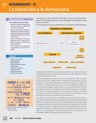 La transición a la democracia
El esquema hace referencia al proceso de transición y dos factores clave para
entenderlo: de una parte, la crisis política del régimen (1983-1986); y de la otra, la
transición pactada (1987-1989).
Las dificultades políticas se debieron a la crisis económica de 1982: una ola de
protestas entre 1983 y 1986, permitió la reactivación de la oposición, la que se
organizó en dos fuerzas: el Movimiento Democrático Popular y la Alianza De-
mocrática. La Alianza Democrática junto con sectores liberales del régimen, y
con mediación de la Iglesia Católica firmaron el Acuerdo Nacional en 1985, que
postulaba una transición más rápida y cambio pacífico de régimen. La negativa
del Gobierno a aceptar condiciones y a su intención de continuar con su plan
de transición establecido, provocaron que 1986 fuera considerado como un
año decisivo en el giro que tomarían los acontecimientos.
El declive en la ola de protestas y el fallido atentado al general Pinochet por
parte del FPMR, generaron una nueva etapa en la transición a la democracia: la
Alianza (convertida ahora en Concertación de Partidos por la Democracia) validó
el itinerario institucional.Tras la derrota del régimen en el plebiscito de octubre
de 1988, este se abrió a realizar las reformas constitucionales que la Alianza
postulaba. Finalmente, en 1989 se realizaron las elecciones presidenciales, las
cuales, con los resultados que arrojaron condujeron, de manera pacífica, al fin
del Régimen Militar y la recuperación de la democracia.
Este capítulo se refiere al período 1983-1989, es decir, a la etapa final del ré-
gimen militar. El siguiente esquema tiene el propósito de sintetizar los temas
que serán tratados:
Los principales procesos que estudiaremos en este capítulo son los siguientes:
En	este	capítulo	nos	interesa	que	puedas:
• Relacionarlacrisispolíticadelrégimenmilitar
con la crisis económica y el surgimiento de
una oposición social y política.
• Analizarlascaracterísticasdelaoposiciónque
surgiódesde1983ysusdiferenciasinternas,y
comprendercómologróvencerlaresistencia
delrégimenparaavanzarhacialarecuperación
de la democracia.
• Analizar las modalidades que desarrolló el
régimen para resistir a la presión social y
política de la oposición, y cumplir así con su
itinerario institucional.
• Evaluar el impacto de la crisis del régimen,
en la participación y cultura política de la
población.
Objetivos de Aprendizajes
PC ÍA T U L O 3
• Transición a la democracia
• Protestas nacionales
• Alianza Democrática
• Movimiento Democrático Popular
• Acuerdo Nacional
• Visita del Papa Juan Pablo II
• El Plebiscito de 1988
• Elecciones libres de 1989
• Reformas y leyes de amarre.
Temas clave
Ola de protestas MDP
Alianza
Democrática
Acuerdo
Nacional
El año
decisivo
Atentado al
general Pinochet
Itinerario institucional
Venida del Papa Elecciones de 1989
Plebiscito de 1988 Reformas constitucionales
Crisis del Régimen Reactivación de la Oposición
TRANSICIÓN A LA DEMOCRACIA
Transición
Folleto de invitación a una concentración
por el NO, 1988.
Fuente: Memoria Chilena.
III Medio / Historia y Ciencias Sociales234
U4 HISTORIA IIIº MEDIO 2012.indd 234 08-01-13 18:06
 