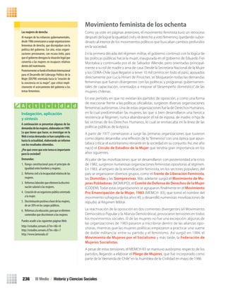 Movimiento feminista de los ochenta
Como ya viste en páginas anteriores, el movimiento feminista tuvo un retroceso
después de lograr la igualdad civil y el derecho a voto femenino, quedando subor-
dinado al interior de los movimientos políticos que buscaban cambios profundos
en la sociedad.
En la primera década del régimen militar, el gobierno continuó con la lógica de
las políticas públicas hacia la mujer, inaugurada en el gobierno de Eduardo Frei
Montalva y continuada por el de Salvador Allende, pero orientadas principal-
mente a su rol de madre y ama de casa. Desde la Secretaría Nacional de la Mujer
y los CEMA-Chile (que llegaron a tener 10 mil centros en todo el país), apoyados
directamente por Lucía Hiriart de Pinochet, se bloquearon todas las demandas
femeninas que fueran divergentes con las políticas y programas gubernamen-
tales de capacitación, orientados a mejorar el “desempeño doméstico” de las
mujeres chilenas.
En ese período, en que no existían los partidos de oposición, y como una forma
de reaccionar frente a las políticas oﬁcialistas, surgieron diversas organizaciones
femeninas autónomas. Una de estas organizaciones fue la de Derechos Humanos,
en la cual predominaban las mujeres, las que si bien desarrollaron una heroica
resistencia al Régimen, nunca abandonaron el rol de esposa, de madre, o hija de
las víctimas de los Derechos Humanos, lo cual se enmarcaba en la línea de las
políticas públicas de la época.
A partir de 1977 comenzaron a surgir las primeras organizaciones que tuvieron
como objeto desarrollar una reﬂexión de lo“femenino”con una óptica que apun-
taba a criticar el autoritarismo reinante en la sociedad en su conjunto. Así, ese año
nació el Círculo de Estudios de la Mujer que tendría gran importancia en los
años siguientes.
Al calor de las movilizaciones que se desarrollaron con posterioridad a la crisis
de 1982, surgieron numerosas organizaciones feministas opositoras al régimen.
En 1983, al amparo de la reivindicación feminista, en los sectores populares del
país se organizaron diversos grupos, como el Frente de Liberación Feminista,
las Domitilas y las Siemprevivas. Más adelante surgió el Movimiento de Mu-
jeres Pobladoras (MOMUPO), el Comité de Defensa de Derechos de la Mujer
(CODEM).Todas estas organizaciones se agruparon, ﬁnalmente en el Movimiento
Pro Emancipación de la Mujer, 1983 (MEMCH- 83), que tomó el nombre del
movimiento sufragista de los años 40, y desarrolló numerosas movilizaciones de
repudio al Régimen Militar.
La reactivación de la oposición en dos corrientes divergentes (el Movimiento
Democrático Popular y la Alianza Democrática), provocaron tensiones en todos
los movimientos sociales. El de las mujeres no fue una excepción: algunas de
las organizaciones de 1983 pasaron a inscribirse dentro de las alianzas opo-
sitoras, mientras que las mujeres políticas empezaron a practicar una suerte
de doble militancia: entre su partido y el feminismo. Así surgió en 1984, el
Movimiento de Mujeres por el Socialismo y más tarde, la Federación de
Mujeres Socialistas.
A pesar de estas tensiones, el MEMCH-83 se mantuvo autónomo respecto de los
partidos, llegando a elaborar el Pliego de Mujeres, que fue incorporado como
parte de la“demanda de Chile”en la Asamblea de la Civilidad en mayo de 1986.
Indagación, aplicación
y síntesis
A	continuación	se	presentan	algunas	de	las	
demandas	de	las	mujeres,	elaboradas	en	1989.	
Lo	que	tienes	que	hacer,	es	investigar	en	la	
Web	si	estas	demandas	se	han	cumplido	o	no,	
hasta	la	actualidad,	elaborando	un	informe	
con	los	resultados	obtenidos.
¿Por	qué	creen	que	este	tema	es	importante	
para	la	sociedad?
Demandas:
1. Rango constitucional para el principio de
igualdad entre hombres y mujeres.
2. Reformacivilalaincapacidadrelativadelas
mujeres.
3. Reformaslaboralesqueeliminenladiscrimi-
nación salarial a las mujeres.
4. Creacióndeunorganismopúblicoorientado
a la mujer.
5. Discriminaciónpositivaafavordelasmujeres,
de un 30% en los cargos públicos.
6. Reformasalaeducación,paraqueseeliminen
contenidos que discriminen a las mujeres.
Puedes acudir a las siguientes páginasWeb:
http://estudios.sernam.cl/?m=t&i=8
http://estudios.sernam.cl/?m=t&i=7
http://www.lamorada.cl/
A c t i v i d a d
III Medio / Historia y Ciencias Sociales236
Las	mujeres	de	derecha	
Al margen de los esfuerzos gubernamentales,
desde1986comenzaronasurgirorganizaciones
femeninas de derecha, que discrepaban con la
política del gobierno. Ese año, estas organi-
zaciones presionaron, con escaso éxito, para
queelgobiernoderogaralasituaciónlegalque
convertía a las mujeres en incapaces relativas
dentro del matrimonio.
PosteriormentesefundóelInstitutoInternacional
para el Desarrollo del Liderazgo Político de la
Mujer (IDLPM) orientada hacia la“creación de
la conciencia en la mujer”, que criticó implí-
citamente el acercamiento del gobierno a los
temas femeninos.
U4 HISTORIA IIIº MEDIO 2012.indd 236 08-01-13 18:06
 