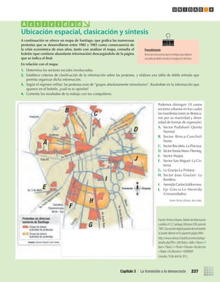 A	continuación	se	ofrece	un	mapa	de	Santiago,	que	grafi	ca	las	numerosas	
protestas	que	se	desarrollaron	entre	1982	y	1983	como	consecuencia	de	
la	crisis	económica	de	esos	años.	Junto	con	analizar	el	mapa,	consulta	el	
boletín	(que	contiene	abundante	información)	descargándolo	de	la	página	
que	se	indica	al	fi	nal.
En	relación	con	el	mapa:
1.	 Determina	los	sectores	sociales	involucrados.
2.	 Establece	criterios	de	clasifi	cación	de	la	información	sobre	las	protestas,	y	elabora	una	tabla	de	doble	entrada	que	
permita	organizar	dicha	información.
3.	 Según	el	régimen	militar,	las	protestas	eran	de	“grupos	absolutamente	minoritarios”.	Basándote	en	la	información	que	
aparece	en	el	boletín,	¿cuál	es	tu	opinión?
4.	 Comenta	los	resultados	de	tu	trabajo	con	tus	compañeros.
Ubicación espacial, clasicación y síntesis
A c t i v i d a d
Fuente:HechosUrbanos.BoletíndeInformación
yanálisisnº22,Santiago,EdicionesSUR,juniode
1983.Unaversióndigitalgratuitadeesteboletín
sepuedeobtenerenlasiguientepáginaWeb:
http://www.sitiosur.cl/publicacionescatalogo-
detalle.php?PID=2847&doc=&lib=Y&rev=Y
&art=Y&doc1=Y&vid=Y&autor=&coleccion
=&tipo=ALL&nunico=16000009
Consulta:18deabrilde2012.
Procedimiento
Revisalasinstruccionesqueseentreganparaelaborar
unatabladedobleentradaenlapágina65delTexto.
Podemos	distinguir	10	vastos	
sectores	urbanos	en	los	cuales	
las	manifestaciones	se	destaca-
ron	por	su	masividad	y	diver-
sidad	de	formas	de	expresión:
A.	 Sector	Pudahuel/	Quinta	
Normal.
B.	 Sector	Renca-Conchalí	
Norte.
C.	 Sector	Recoleta-	La	Pincoya.
D.	 Sector	Tomás	Moro-	Fleming.
E.	 Sector	Maipú.
F.	 Sector	San	Miguel-	La	Cis-
terna.
G.	 La	Granja-La	Pintana
H.	 Sector	Joao	Goulart-	La	
Bandera.
I.	 Avenida	Carlos	Valdovinos.
J.	 Eje	Grecia-Lo	Hermida	
(Universidades).
Fuente: Hechos Urbanos, obra citada.
Capítulo 3 / La transición a la democracia 237
U N I D A D 4
U4 HISTORIA IIIº MEDIO 2012.indd 237 08-01-13 18:07
 
