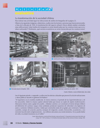 24 III Medio / Historia y Ciencias Sociales
Botica de Santiago, 1925. Construcción de carros y tranvías, 1931.
La transformación de la sociedad chilena
Para realizar esta actividad sigue las indicaciones de análisis de fotografías de la página 22.
Observa las siguientes imágenes y determina: ¿cuáles eran los factores y procesos que fueron provocando,
a fines de la década de 1920, la transformación del espacio urbano? ¿Hacia dónde estaban orientadas
estas edificaciones? ¿Qué medios de transporte se verían beneficiados por las construcciones que se es-
taban realizando? Y finalmente, ¿qué sectores económicos se verían favorecidos por las construcciones?
Lee el siguiente párrafo, y responde: ¿cuáles eran los efectos culturales que provocó la ola de realizaciones
y obras públicas durante el gobierno de Ibáñez?
“El Superlativo era la medida establecida. Se inició, entonces, el período de las Superintendencias y de
los rascacielos. Sobre la vetusta capital colonial había que lanzar un soplo de rápida modernización.
Manzanas enteras caían a golpe de azadón…Faltaban caminos y se construían al mismo tiempo millares
de kilómetros de caminos. Largas cintas asfaltadas producían espasmos de velocidad a las legiones de
autos y camiones. Faltaban escuelas y había que construirlas todas de un golpe: por centenares. Faltaban
cuarteles, campos de aviación, puertos, tranques de irrigación, canales, ferrocarriles, acueductos, y era
menester hacerlo todo vertiginosamente…Los millones danzaban una ronda fantástica. No se podía hablar
de miles, la unidad monetaria era el millón”
Fuente: Alberto Mackenna, cronista del Diario Ilustrado, citado por Bernedo,“G. Prosperidad económica bajo Carlos Ibáñez del
Campo, 1927- 1929”, en Historia, nº 24, Pontiﬁcia Universidad Católica de Chile, Instituto de Historia, Santiago, 1989.
Ahumada esquina Compañía, 1929. Planchas eléctricas vs planchas de carbón, 1931.
A c t i v i d a d
Fuente: Chilectra. Luces de Modernidad, obra citada.
U1 HISTORIA IIIº MEDIO 2012.indd 24 07-01-13 16:34
 