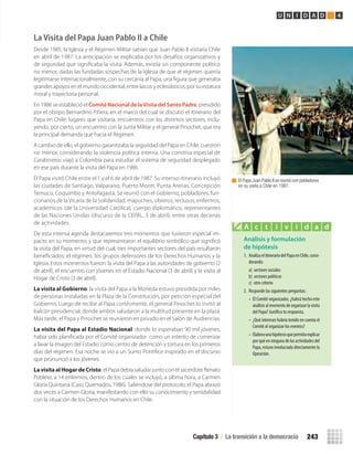 La Visita del Papa Juan Pablo II a Chile
Desde 1985, la Iglesia y el Régimen Militar sabían que Juan Pablo II visitaría Chile
en abril de 1987. La anticipación se explicaba por los desafíos organizativos y
de seguridad que signiﬁcaba la visita. Además, existía un componente político
no menor, dadas las fundadas sospechas de la Iglesia de que el régimen querría
legitimarse internacionalmente, con su cercanía al Papa, una ﬁgura que generaba
grandes apoyos en el mundo occidental, entre laicos y eclesiásticos, por su estatura
moral y trayectoria personal.
En 1986 se estableció el Comité Nacional de laVisita del Santo Padre, presidido
por el obispo Bernardino Piñera, en el marco del cual se discutió el itinerario del
Papa en Chile: lugares que visitaría, encuentros con los distintos sectores, inclu-
yendo, por cierto, un encuentro con la Junta Militar y el general Pinochet, que era
la principal demanda que hacía el Régimen.
A cambio de ello, el gobierno garantizaba la seguridad del Papa en Chile, cuestión
no menor, considerando la violencia política interna. Una comitiva especial de
Carabineros viajó a Colombia para estudiar el sistema de seguridad desplegado
en ese país durante la visita del Papa en 1986.
El Papa visitó Chile entre el 1 y el 6 de abril de 1987. Su intenso itinerario incluyó
las ciudades de Santiago, Valparaíso, Puerto Montt, Punta Arenas, Concepción
Temuco, Coquimbo y Antofagasta. Se reunió con el Gobierno, pobladores, fun-
cionarios de la Vicaría de la Solidaridad, mapuches, obreros, reclusos, enfermos,
académicos (de la Universidad Católica), cuerpo diplomático, representantes
de las Naciones Unidas (discurso de la CEPAL, 3 de abril), entre otras decenas
de actividades.
De esta intensa agenda destacaremos tres momentos que tuvieron especial im-
pacto en su momento, y que representaron el equilibrio simbólico que signiﬁcó
la visita del Papa, en virtud del cual, tres importantes sectores del país resultaron
beneﬁciados: el régimen, los grupos defensores de los Derechos Humanos y la
Iglesia. Estos momentos fueron: la visita del Papa a las autoridades de gobierno (2
de abril), el encuentro con jóvenes en el Estadio Nacional (3 de abril) y la visita al
Hogar de Cristo (3 de abril).
La visita al Gobierno: la visita del Papa a la Moneda estuvo presidida por miles
de personas instaladas en la Plaza de la Constitución, por petición especial del
Gobierno. Luego de recibir al Papa cortésmente, el general Pinochet lo invitó al
balcón presidencial, donde ambos saludaron a la multitud presente en la plaza.
Más tarde, el Papa y Pinochet se reunieron en privado en el Salón de Audiencias.
La visita del Papa al Estadio Nacional: donde lo esperaban 90 mil jóvenes,
había sido planiﬁcada por el Comité organizador como un intento de comenzar
a lavar la imagen del Estadio como centro de detención y tortura en los primeros
días del régimen. Esa noche se vio a un Sumo Pontíﬁce inspirado en el discurso
que pronunció a los jóvenes.
La visita al Hogar de Cristo: el Papa debía saludar junto con el sacerdote Renato
Poblete, a 14 enfermos, dentro de los cuales se incluyó, a última hora, a Carmen
Gloria Quintana (Caso Quemados, 1986). Saliéndose del protocolo, el Papa abrazó
dos veces a Carmen Gloria, manifestando con ello su conocimiento y sensibilidad
con la situación de los Derechos Humanos en Chile.
El Papa Juan Pablo II se reunió con pobladores
en su visita a Chile en 1987.
Análisis y formulación
de hipótesis
1. AnalizaelitinerariodelPapaenChile,consi-
derando:
a) sectores sociales
b) sectores políticos
c) otro criterio
2. Responde las siguientes preguntas:
• El Comité organizador, ¿habrá hecho este
análisisalmomentodeorganizarlavisita
del Papa? Justifica tu respuesta.
• ¿Qué intereses habría tenido en cuenta el
Comité al organizar los eventos?
• Elaboraunahipótesisquepermitaexplicar
porquéenningunadelasactividadesdel
Papa, estuvo involucrada directamente la
Oposición.
A c t i v i d a d
Capítulo 3 / La transición a la democracia 243
U N I D A D 4
U4 HISTORIA IIIº MEDIO 2012.indd 243 08-01-13 18:07
 