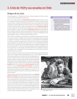 Capítulo 1 / La crisis del parlamentarismo 25
U N I D A D 1
Origen de la crisis
Como estudiaste en 1º Medio, entre el 24 y el 29 de octubre de 1929 se inició la
Crisis de la Bolsa de Valores de Nueva York.
Esta crisis se originó porque la demanda de acciones (producto que se transa
en una bolsa de valores) se detuvo, lo que produjo una caída en el precio de las
mismas. Este es un proceso normal de la economía, ya que, según la ley de oferta
y demanda, cuando la demanda se estanca o baja, con una oferta que se mantiene
o sube, los precios tienden a bajar. Sin embargo, esta vez la caída de los precios
se fue en picada: en tan solo tres semanas (hasta el 15 de noviembre de 1929), las
acciones bajaron su valor en 50 puntos del índice DowJones (índice de la Bolsa de
NuevaYork para medir las variaciones de precio de las acciones) y desde entonces
el precio de ellas siguió su descenso hasta alcanzar su mínimo a mediados de 1932,
cuando llegaron casi a un 25% del valor alcanzado de 1929.
¿Qué impacto inmediato tuvo este proceso? Cuando se transan acciones, lo que
se compra y vende son papeles que documentan la propiedad de una empresa
o institución económica. Cada acción equivale a un porcentaje de esa propiedad;
y por ello, una entidad cuyas acciones se transan en el mercado, es una empresa
cuyos propietarios son aquellos que tienen acciones. Así, la caída del precio de las
acciones en tres cuartos de su valor, signiﬁca que una compañía se desvaloriza en
la misma proporción. En tal caso, el valor bursátil de la empresa puede llegar a ser
mucho menor que su valor real (la suma de los valores de sus instalaciones, máqui-
nas, ediﬁcios, etc.) y cuando ello ocurre, la empresa, como institución económica,
pierde valor para sus dueños.
En este contexto, el conjunto de la economía norteamericana se vio afectada. Entre
1929 y 1932, Estados Unidos tuvo pérdidas por unos 75 mil millones de dólares.
Como los que perdieron este dinero eran accionistas poderosos,
es decir, inversores, bancos y otras instituciones ﬁnancieras que
poseían intereses en distintas áreas de la economía, esta pérdida
signiﬁcó que muchas de ellas quebraron, arrastrando consigo a los
acreedores que esas instituciones tenían. De este modo, la crisis
bursátil pronto se transformó en crisis financiera (bancaria)
y esta, a su vez, en crisis de toda la economía. Las empresas
productivas quebraron, dejando una secuela de cesantes, de
nuevos pobres, de personas que perdieron sus casas, etc., sin
olvidar que se dejaron de producir mercancías en distintas áreas
de la economía.
Además, debes considerar que Estados Unidos ya era la primera
potencia mundial, el principal acreedor del mundo (prestaba
dinero a otros países) y el principal consumidor de materias pri-
mas que se producían en otras naciones. La crisis provocó que las
instituciones bancarias del país del norte reclamaran sus créditos,
y que los importadores estadounidenses dejaran de comprar
mercancías de otras partes del mundo por falta de demanda
interna. Fue así que la crisis se internacionalizó rápidamente, ya
que los países que producían especialmente para la demanda de
Estados Unidos no tenían forma de vender sus productos, con lo
que sus propias empresas comenzaron a quebrar.
En	relación	con	este	tema	es	importante	que:	
• Reconozcas las características de la crisis de
laBolsadeNuevaYorkycomprendasporqué
tuvo un impacto mundial.
• Entiendas por qué la crisis afectó tan pro-
fundamente a la economía y a la sociedad
chilena, y relaciones estas secuelas con la
crisispolíticadeiniciosdeladécadade1930.
Objetivos de Aprendizajes Específicos
Fotografía de Dorotea Lange que muestra una familia de Oklahoma,EEUU,tras
la crisis, agosto de 1936.
3. Crisis de 1929 y sus secuelas en Chile
U1 HISTORIA IIIº MEDIO 2012.indd 25 07-01-13 16:34
 