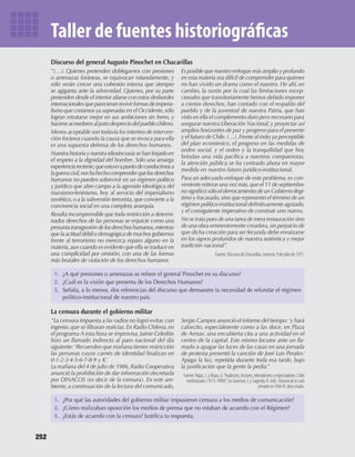 1.	 ¿A	qué	presiones	o	amenazas	se	refi	ere	el	general	Pinochet	en	su	discurso?
2.	 ¿Cuál	es	la	visión	que	presenta	de	los	Derechos	Humanos?
3.	 Señala,	a	lo	menos,	dos	referencias	del	discurso	que	demuestre	la	necesidad	de	refundar	el	régimen	
político-institucional	de	nuestro	país.
1.	 ¿Por	qué	las	autoridades	del	gobierno	militar	impusieron	censura	a	los	medios	de	comunicación?
2.	 ¿Cómo	realizaban	oposición	los	medios	de	prensa	que	no	estaban	de	acuerdo	con	el	Régimen?
3.	 ¿Estás	de	acuerdo	con	la	censura?	Justifi	ca	tu	respuesta.
Discurso	del	general	Augusto	Pinochet	en	Chacarillas
La	censura	durante	el	gobierno	militar
“(…). Quienes pretenden doblegarnos con presiones
o amenazas foráneas, se equivocan rotundamente, y
sólo verán crecer una cohesión interna que siempre
se agiganta ante la adversidad. Quienes, por su parte
pretenden desde el interior aliarse con estos desbordes
internacionalesqueparecieranrevivirformas deimperia-
lismo que creíamos ya superadas en el Occidente,sólo
logran retratarse mejor en sus ambiciones sin freno, y
hacerseacreedoresaljustodespreciodelpueblochileno.
Menos aceptable son todavía los intentos de interven-
ción foránea cuando la causa que se invoca para ella
es una supuesta defensa de los derechos humanos.
Nuestra historia y nuestra idiosincrasia se han forjado en
el respeto a la dignidad del hombre. Sólo una amarga
experienciareciente,queestuvoapuntodeconducirnosa
laguerracivil,noshahechocomprenderquelosderechos
humanos no pueden sobrevivir en un régimen político
y jurídico que abre campo a la agresión ideológica del
marxismo-leninismo, hoy al servicio del imperialismo
soviético,o a la subversión terrorista,que convierte a la
convivencia social en una completa anarquía.
Resulta incomprensible que toda restricción a determi-
nados derechos de las personas se enjuicie como una
presuntatransgresióndelosderechoshumanos,mientras
que la actitud débil o demagógica de muchos gobiernos
frente al terrorismo no merezca reparo alguno en la
materia,aun cuando es evidente que ella se traduce en
una complicidad por omisión, con una de las formas
más brutales de violación de los derechos humanos.
Es posible que nuestro enfoque más amplio y profundo
en esta materia sea difícil de comprender para quienes
no han vivido un drama como el nuestro. He ahí, en
cambio, la razón por la cual las limitaciones excep-
cionales que transitoriamente hemos debido imponer
a ciertos derechos, han contado con el respaldo del
pueblo y de la juventud de nuestra Patria, que han
visto en ella el complemento duro pero necesario para
asegurar nuestra Liberación Nacional, y proyectar así
amplios horizontes de paz y progreso para el presente
y el futuro de Chile.(…).Frente al éxito ya perceptible
del plan económico, el progreso en las medidas de
orden social, y el orden y la tranquilidad que hoy
brindan una vida pacífica a nuestros compatriotas,
la atención pública se ha centrado ahora en mayor
medida en nuestro futuro jurídico-institucional.
Para un adecuado enfoque de este problema, es con-
veniente reiterar una vez más,que el 11 de septiembre
no significó sólo el derrocamiento de un Gobierno ilegí-
timo y fracasado,sino que representó el término de un
régimen político-institucional definitivamente agotado,
y el consiguiente imperativo de construir uno nuevo.
No se trata pues de una tarea de mera restauración sino
de una obra eminentemente creadora,sin perjuicio de
que dicha creación para ser fecunda debe enraizarse
en los signos profundos de nuestra auténtica y mejor
tradición nacional”.
Fuente: Discurso de Chacarillas, extracto, 9 de julio de 1977.
“La censura impuesta a las radios no logró evitar, con
ingenio, que se filtraran noticias. En Radio Chilena, en
el programa A esta hora se improvisa, Jaime Celedón
hizo un llamado indirecto al paro nacional del día
siguiente:‘Recuerden que mañana tienen restricción
las personas cuyos carnés de identidad finalizan en
0-1-2-3-4-5-6-7-8-9 y K’.
La mañana del 4 de julio de 1986, Radio Cooperativa
anunció la prohibición de dar información decretada
por DINACOS (es decir de la censura). En este am-
biente, a continuación de la lectura del comunicado,
Sergio Campos anunció el informe del tiempo:‘y hará
calorcito, especialmente como a las doce, en Plaza
de Armas’, una encubierta cita a una actividad en el
centro de la capital. Este mismo locutor ante un lla-
mado a apagar las luces de las casas en una jornada
de protesta presentó la canción de José Luis Perales:
Apaga la luz, repetida durante toda esa tarde, bajo
la justificación que la gente la pedía.”
Fuente: Rojas, J. y Rojas, G.“Auditores, lectores, televidentes y espectadores. Chile
mediatizado (1973-1990)”. En Gazmuri, C y Sagredo, R. (ed). Historiadelavida
privadaenChileIII, obra citada.
252
Taller de fuentes historiográficas
U4 HISTORIA IIIº MEDIO 2012.indd 252 08-01-13 18:07
 