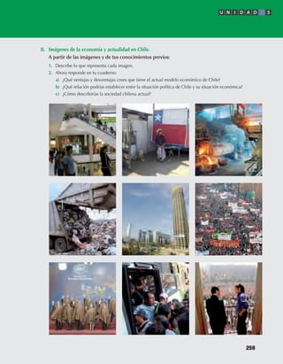 II.	 Imágenes	de	la	economía	y	actualidad	en	Chile.
	 A	partir	de	las	imágenes	y	de	tus	conocimientos	previos:	
1.	 Describe	lo	que	representa	cada	imagen.	
2.	 Ahora	responde	en	tu	cuaderno:	
a)	 ¿Qué	ventajas	y	desventajas	crees	que	tiene	el	actual	modelo	económico	de	Chile?
b)	 ¿Qué	relación	podrías	establecer	entre	la	situación	política	de	Chile	y	su	situación	económica?
c)	 ¿Cómo	describirías	la	sociedad	chilena	actual?
U N I D A D 5
259
U5 HISTORIA IIIº MEDIO 2012.indd 259 09-01-13 16:19
 