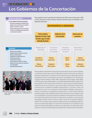 Los Gobiernos de la Concertación
Para ayudarte a interpretar el esquema te proponemos que le insertes palabras
y conectores (líneas que unen los diferentes cuadros), tomando en cuenta la
siguiente explicación: la recuperación de la democracia se desarrolló durante
los gobiernos de la Concertación, que fueron presididos por los demócrata-
cristianos Patricio Aylwin (1990-1994) y Eduardo Frei Ruiz-Tagle (1994-2000),
el PPD Ricardo Lagos (2000-2006) y la socialista Michelle Bachelet (2006-2010).
Estos gobiernos se caracterizaron por llevar a cabo lo que se ha denominado,
“Democracia de los consensos”, ya que para lograr la llamada “Transición a
la Democracia” se debieron entablar negociaciones y consensos tanto con
la oposición, como con el ejército. Sus principales desafíos, propuestas y
logros se orientaron a profundizar la democracia, a través de las reformas
constitucionales y del restablecimiento de las relaciones cívico militares, para
lo cual también era esencial revalorizar la defensa de los Derechos Humanos,
por medio del esclarecimiento de las violaciones cometidas a estos durante
la dictadura militar, lo que se llevó a cabo a través de los informes Rettig y
Valech. Por otra parte, para asegurar la democracia y la estabilidad política y
social, era importante lograr un crecimiento económico con equidad, lo que
hacía necesario profundizar en reformas a la educación, al desarrollo vial, la
apertura comercial, todo ello bajo el postulado de la modernización del Estado.
Este capítulo trata el periodo de la historia de Chile transcurrido entre 1990
y 2010, durante el cual ocurrieron diversos procesos que se sintetizan en el
siguiente esquema:en	este	capítulo	nos	interesa	que	puedan:
• Reconocerlasprincipalescaracterísticasdelos
gobiernosdelaconcertaciónenlosámbitos
políticos, económicos y sociales.
• Evaluarelimpactoquetuvoenlasociedady
lacultura,laconsolidacióndelademocracia
y el crecimiento económico.
Objetivos de Aprendizajes
• Relaciones cívico-militares
• Revalorización de los Derechos Humanos
• Reformas constitucionales
• Ampliación de las libertades cívicas
• Crecimiento económico
• Tratados de libre comercio
• Crisis económica de 1998, crisis asiática
• Políticas de recursos internos e inserción en
el mercado global
• Desarrollo de infraestructura.
Temas clave
PC ÍA T U L O 1
III Medio | Historia y Ciencias Sociales260
Modernización
del Estado
Profundizar la
Democracia
Crecimiento
económico
con equidad
Revalorizar
los Derechos
Humanos
Gobiernos	de	la	
concertación	
Patricio	aylwin
eduardo	Frei	ruiz-Tagle
ricardo	lagos	escobar
michelle	Bachelet
Democracia	de	
consensos
recUPeración	De	la	Democracia
Desarrollo de
infraestructura
Reforma
educacional
Informe
Valech
Reformas
constitucionales
Reforma
Procesal Penal
Tratados de
Libre Comercio
Informe
Rettig
Relaciones
cívico-militares
Presidentes de Chile, elegidos tras el regreso a la demo-
cracia, celebran el bicentenario de la independencia de
nuestro país.
U5 HISTORIA IIIº MEDIO 2012.indd 260 09-01-13 16:19
 