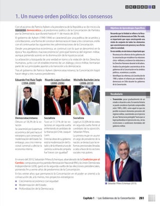 Con el ascenso de Patricio Aylwin a la presidencia de la República se dio inicio a la
transición democrática y al predominio político de la Concertación de Partidos
por la Democracia, que duraría hasta el 11 de marzo de 2010.
El gobierno de Aylwin (1990-1994) se caracterizó por una política de acuerdos y
conciliaciones, una forma de construir democracia en base a los consensos, estilo
con el continuarían las siguientes tres administraciones de la Concertación.
Desde una perspectiva económica, se continuó con lo que se denominó en la
época “los equilibrios macroeconómicos”, principal herencia del régimen militar,
aunque poniendo acento en la disminución de la injusticia social.
La aclaración y búsqueda de una verdad en torno a la violación de los Derechos
Humanos, junto con el establecimiento de un diálogo cívico-militar, formarían
parte de sus principales aportes a la transición a la democracia.
Tras el gobierno de Patricio Aylwin (democratacristiano), la Concertación logró
hacer elegir a tres nuevos presidentes:
1. Un nuevo orden político: los consensos
recuerda	que	la	Unidad	se	reﬁ	ere	a	la	recu-
peración	de	la	Democracia	en	chile.	Por	ende,	
es	importante	que	vayas	construyendo	una	
visión	de	conjunto	de	todos	los	elementos	
que	caracterizaron	este	proceso	y	sus	efectos	
sobre	la	sociedad.
en	ese	sentido,	en	este	tema	es	importante	que:
• Reconozcaslosesfuerzosdelosgobiernosde
laconcertaciónporrestablecerlasrelaciones
cívico-militaresyesclarecerlasviolacionesa
losDerechosHumanosduranteladictadura.
• Analiceslasprincipalescaracterísticasdelos
gobiernosdelaConcertaciónenlosámbitos
políticos, económicos y sociales.
• IdentifiqueslasreformasalaConstituciónde
1980 y valores el esfuerzo por consolidar la
democracia en Chile durante los gobiernos
de la Concertación.
Objetivos de Aprendizajes Específicos
U N I D A D 5
En enero del 2010, Sebastián Piñera Echenique, abanderado de la Coalición por el
Cambio,compuestaporlospartidosRenovaciónNacional(RN)ylaUniónDemócrata
Independiente (UDI), ganó en la segunda vuelta de las elecciones presidenciales,
poniendo ﬁn a veinte años de predominio de la Concertación.
En los veinte años que permaneció la Concertación en el poder se orientó a la
consecución de, a lo menos, tres proyectos estratégicos:
Crecimiento económico con equidad
Modernización del Estado
Profundización de la Democracia
• Transición: pasar gradualmente de un
estadoosituaciónaotro.Ennuestrahistoria
sepuedeconsiderarelperiodocomprendido
entre 1989 y 2005, como aquel en que era
posible reconocer elementos presentes del
régimenmilitar,coexistiendoconelejercicio
deuna“democraciaprotegida”hastaquese
logróprofundizarelejerciciodeesta,sinlas
restricciones o condiciones heredadas del
gobierno militar.
Vocabulario
Eduardo Frei Ruiz-Tagle
(1994-2000)
Democratacristiano
Obtuvo un 58,3% de la vo-
tación.
Secaracterizóporlaapertura
económica del país hacia el
extranjeroyporcomenzarla
modernizacióndelEstado.Sin
embargo, una crisis interna-
cional comenzó a afectar la
economía interna.
Ricardo Lagos Escobar
(2000-2006)
Socialista
Tuvo un 51,31% de las vo-
taciones en segunda vuelta
enfrentandoalcandidatode
la Alianza por Chile, Joaquín
Lavín.
Entrelasobrasdesugobierno
estálamodernizacióndelEs-
tadoydelainfraestructurade
caminos,sulemadecampaña
fue“crecer con igualdad”
Michelle Bachelet Jeria
(2006-2010)
Socialista
Logróun53,50%delosvotos
en segunda vuelta frente al
candidato de la oposición,
Sebastián Piñera.
La primera mujer en asumir
el cargo de presidente de la
nación,sedestacóporlasre-
formasprevisionalesllevadas
acaboafavordelossectores
sociales más pobres.
Sebastián Piñera Echenique (2010).
Capítulo 1 / Los Gobiernos de la Concertación 261
U5 HISTORIA IIIº MEDIO 2012.indd 261 09-01-13 16:19
 