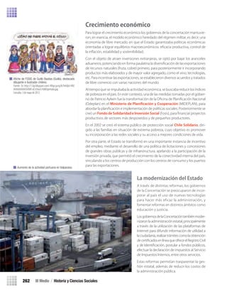 Crecimiento económico
Para lograr el crecimiento económico los gobiernos de la concertación mantuvie-
ron, en esencia, el modelo económico heredado del régimen militar, es decir, una
economía de libre mercado, en que el Estado garantizaba políticas económicas
orientadas a lograr equilibrios macroeconómicos: eﬁcacia productiva, control de
la inﬂación, estabilidad y sostenibilidad.
Con el objeto de atraer inversiones extranjeras, se optó por bajar los aranceles
aduaneros, potenciando en forma paulatina la diversiﬁcación de las exportaciones
de recursos naturales (fruta, cobre) primero, para posteriormente ir incorporando
productos más elaborados y de mayor valor agregado, como el vino, tecnologías,
etc. Para incentivar las exportaciones, se establecieron diversos acuerdos y tratados
de libre comercio con varias naciones del mundo.
Al tiempo que se impulsaba la actividad económica, se buscaba reducir los índices
de pobreza en el país. En este contexto, una de las medidas tomadas por el gobier-
no de Patricio Aylwin fue la transformación de la Oﬁcina de Planiﬁcación Nacional
(Odeplan) en el Ministerio de Planificación y Cooperación (MIDEPLAN), para
abordar la planiﬁcación e implementación de políticas sociales. Posteriormente se
creó un Fondo de Solidaridad e Inversión Social (Fosis), para ﬁnanciar proyectos
productivos de sectores más desposeídos y de pequeños productores.
En el 2002 se creó el sistema público de protección social Chile Solidario, diri-
gido a las familias en situación de extrema pobreza, cuyo objetivo es promover
su incorporación a las redes sociales y su acceso a mejores condiciones de vida.
Por otra parte, el Estado se transformó en una importante instancia de incentivo
del empleo, mediante el desarrollo de una política de licitaciones y concesiones
de grandes obras públicas y de infraestructura, apelando a la participación de la
inversión privada, que permitió el crecimiento de la conectividad interna del país,
vinculando a los centros de producción con los centros de consumo y los puertos
para las exportaciones.
La modernización del Estado
A través de distintas reformas, los gobiernos
de la Concertación se preocuparon de incor-
porar al país el uso de nuevas tecnologías
para hacer más eficaz la administración, y
fomentar reformas en distintos ámbitos como
educación y justicia.
LosgobiernosdelaConcertacióntambiénmoder-
nizaronlaadministraciónestatal,principalmente
a través de la utilización de las plataformas de
Internet para difundir información de utilidad a
laciudadanía,realizartrámitescomolaobtención
decertiﬁcadosenlíneaqueofreceelRegistroCivil
y de Identiﬁcación, postular a fondos públicos,
efectuar la declaración de impuestos al Servicio
de Impuestos Internos, entre otros servicios.
Estas reformas permitían trasparentar la ges-
tión estatal, además de reducir los costos de
la administración pública.
Aumento de la actividad portuaria en Valparaíso.
Aﬁche de FOSIS de Guillo Bastías (Guillo), destacado
dibujante e ilustrador chileno.
Fuente: En http://1.bp.blogspot.com/-KKqccpcrgJA/TekifpU-IRI/
AAAAAAAAA5I/BAf-oCn5txo/s1600/portada.jpg
Consulta: 3 de mayo de 2012.
III Medio / Historia y Ciencias Sociales262
U5 HISTORIA IIIº MEDIO 2012.indd 262 09-01-13 16:19
 