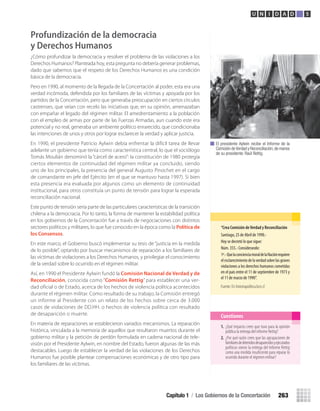 Profundización de la democracia
y Derechos Humanos
¿Cómo profundizar la democracia y resolver el problema de las violaciones a los
Derechos Humanos? Planteada hoy, esta pregunta no debería generar problemas,
dado que sabemos que el respeto de los Derechos Humanos es una condición
básica de la democracia.
Pero en 1990, al momento de la llegada de la Concertación al poder, esta era una
verdad incómoda, defendida por los familiares de las víctimas y apoyada por los
partidos de la Concertación, pero que generaba preocupación en ciertos círculos
castrenses, que veían con recelo las iniciativas que, en su opinión, amenazaban
con empañar el legado del régimen militar. El amedrentamiento a la población
con el empleo de armas por parte de las Fuerzas Armadas, aun cuando este era
potencial y no real, generaba un ambiente político enrarecido, que condicionaba
las intenciones de unos y otros por lograr esclarecer la verdad y aplicar justicia.
En 1990, el presidente Patricio Aylwin debía enfrentar la difícil tarea de llevar
adelante un gobierno que tenía como característica central, lo que el sociólogo
Tomás Moulián denominó la “cárcel de acero”: la constitución de 1980 protegía
ciertos elementos de continuidad del régimen militar ya concluido, siendo
uno de los principales, la presencia del general Augusto Pinochet en el cargo
de comandante en jefe del Ejército (en el que se mantuvo hasta 1997). Si bien
esta presencia era evaluada por algunos como un elemento de continuidad
institucional, para otros constituía un punto de tensión para lograr la esperada
reconciliación nacional.
Este punto de tensión sería parte de las particulares características de la transición
chilena a la democracia. Por lo tanto, la forma de mantener la estabilidad política
en los gobiernos de la Concertación fue a través de negociaciones con distintos
sectores políticos y militares, lo que fue conocido en la época como la Política de
los Consensos.
En este marco, el Gobierno buscó implementar su tesis de “justicia en la medida
de lo posible”, optando por buscar mecanismos de reparación a los familiares de
las víctimas de violaciones a los Derechos Humanos, y privilegiar el conocimiento
de la verdad sobre lo ocurrido en el régimen militar.
Así, en 1990 el Presidente Aylwin fundó la Comisión Nacional de Verdad y de
Reconciliación, conocida como “Comisión Rettig” para establecer una ver-
dad oficial o de Estado, acerca de los hechos de violencia política acontecidos
durante el régimen militar. Como resultado de su trabajo, la Comisión entregó
un informe al Presidente con un relato de los hechos sobre cerca de 3.000
casos de violaciones de DD.HH. o hechos de violencia política con resultado
de desaparición o muerte.
En materia de reparaciones se establecieron variados mecanismos. La reparación
histórica, vinculada a la memoria de aquellos que resultaron muertos durante el
gobierno militar y la petición de perdón formulada en cadena nacional de tele-
visión por el Presidente Aylwin, en nombre del Estado, fueron algunas de las más
destacables. Luego de establecer la verdad de las violaciones de los Derechos
Humanos fue posible plantear compensaciones económicas y de otro tipo para
los familiares de las víctimas.
El presidente Aylwin recibe el Informe de la
Comisión deVerdad y Reconciliación,de manos
de su presidente: Raúl Rettig.
1. ¿Qué impacto crees que tuvo para la opinión
pública la entrega del informe Rettig?
2. ¿Por qué razón crees que las agrupaciones de
familiaresdedetenidosdesaparecidosyejecutados
políticos vieron la entrega del Informe Rettig
como una medida insuﬁciente para reparar lo
ocurrido durante el régimen militar?
Cuestiones
“crea	comisión	de	Verdad	y	reconciliación
Santiago, 25 de Abril de 1990.-
Hoy se decretó lo que sigue:
Núm. 355.- Considerando:
1º.-QuelaconcienciamoraldelaNaciónrequiere
elesclarecimientodelaverdadsobrelasgraves
violaciones a los derechos humanos cometidas
en el país entre el 11 de septiembre de 1973 y
el 11 de marzo de 1990”.
Fuente: En historiapolitica.bcn.cl
Capítulo 1 / Los Gobiernos de la Concertación 263
U N I D A D 5
U5 HISTORIA IIIº MEDIO 2012.indd 263 09-01-13 16:19
 