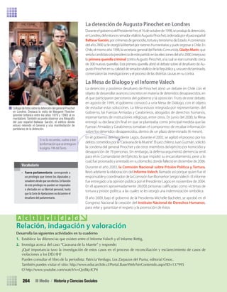 Desarrolla	las	siguientes	actividades	en	tu	cuaderno
1.	 Establece	las	diferencias	que	existen	entre	el	Informe	Valech	y	el	Informe	Rettig.	
2.	 Investiga	acerca	del	caso	“Caravana	de	la	Muerte”	y	responde:
	 ¿Qué	importancia	tuvo	la	investigación	de	estos	casos	en	el	proceso	de	reconciliación	y	esclarecimiento	de	casos	de	
violaciones	a	los	DD.HH?
	 Puedes	consultar	el	libro	de	la	periodista:	Patricia	Verdugo,	Los	Zarpazos	del	Puma,	editorial	Cesoc.
	 También	puedes	visitar	el	sitio:	http://www.educarchile.cl/Portal.Base/Web/VerContenido.aspx?ID=137995	
	 O	http://www.youtube.com/watch?v=Qzdikj-ICP4
Relación, indagación y valoración
A c t i v i d a d
La detención de Augusto Pinochet en Londres
DuranteelgobiernodelPresidenteFrei,el16deoctubrede1998,seprodujoladetención,
enLondres,delentoncessenadorvitalicioAugustoPinochet,ordenadaporeljuezespañol
BaltasarGarzón,porcrímenesdegenocidio,torturayterrorismodeEstado.Acomienzos
delaño2000seleotorgólalibertadporrazoneshumanitariasypudoregresaraChile.En
Chile,elmismoaño1998,lasecretariageneraldelPartidoComunista,GladysMarín,que
seríalacandidataalapresidenciadeestepartidoenlaseleccionesdelaño2000,interpuso
la primera querella criminal contra Augusto Pinochet, a la cual se irían sumando cerca
de 300 nuevas querellas. Esta primera querella abrió el debate sobre el desafuero de Au-
gustoPinochetensucalidaddesenadorvitaliciodelaRepúblicay,unavezdictaminado,
comenzaron las investigaciones y el proceso de las distintas causas en su contra.
La Mesa de Dialogo y el Informe Valech
La detención y posterior desafuero de Pinochet abrió un debate en Chile con el
objeto de desarrollar avances concretos en materia de detenidos desaparecidos, en
el que participaron personeros del gobierno y la oposición. Fruto de este debate,
en agosto de 1999, el gobierno convocó a una Mesa de Diálogo, con el objeto
de estudiar estas soluciones. La Mesa estuvo integrada por representantes del
Gobierno, las Fuerzas Armadas y Carabineros, abogados de derechos humanos,
representantes de instituciones religiosas, entre otros. En junio del 2000, la Mesa
entregó su declaración ﬁnal en que se planteaba como principal medida que las
Fuerzas Armadas y Carabineros tomaban el compromiso de recabar información
sobre los detenidos-desaparecidos, dentro de un plazo determinado (6 meses).
En el gobierno del Presidente Lagos, durante el 2002, se agilizó el proceso por los
delitoscometidosporla“CaravanadelaMuerte”.EljuezchilenoJuanGuzmán,solicitó
la condena del general Pinochet y de otros miembros del ejército por homicidio y
desaparición de 78 personas. Sin embargo, la defensa argumentó demencia senil
para el ex Comandante del Ejército, lo que impidió su encarcelamiento, pese a lo
cual, fue procesado y arrestado en su domicilio, donde falleció en diciembre de 2006.
Durante el año 2003, la Comisión Nacional sobre Prisión Política y Tortura,
llevó adelante la elaboración del InformeValech, llamado así porque quien fue el
responsable y coordinador de la Comisión fue Monseñor SergioValech. El informe
fue entregado a la opinión pública por el Presidente Lagos en noviembre de 2004.
En él aparecen aproximadamente 28.000 personas caliﬁcadas como víctimas de
tortura y prisión política, a las cuales se les otorgó una indemnización simbólica.
El año 2009, bajo el gobierno de la Presidenta Michelle Bachelet, se aprobó en el
Congreso Nacional la creación del Instituto Nacional de Derechos Humanos,
para velar y garantizar el respeto y la promoción de éstos.
• Fuero parlamentario: corresponde a
un privilegio que tienen los diputados y
senadoresdesdequesonelectos.Enfunción
de este privilegio no pueden ser imputados
o afectados en su libertad personal, hasta
que la Corte de Apelaciones no dictamine el
desafuero del parlamentario.
Vocabulario
Collage de fotos sobre la detención del general Pinochet
en Londres. Destaca la visita de Margaret Thatcher
(premier británica entre los años 1979 y 1990) al ex
mandatario.También se puede observar una fotografía
del juez español Baltasar Garzón, el ediﬁcio donde
estuvo retenido el General y una manifestación de
partidarios de la detención.
III Medio / Historia y Ciencias Sociales264
Si no lo recuerdas, vuelve a leer
lainformaciónqueseentregaen
la página 198 del Texto.
U5 HISTORIA IIIº MEDIO 2012.indd 264 09-01-13 16:19
 