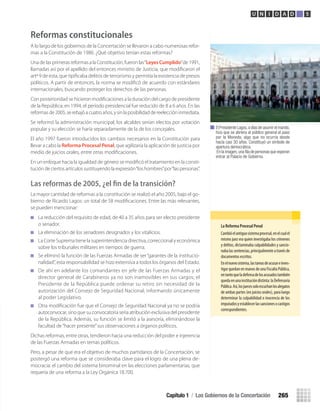 la	reforma	Procesal	Penal
Cambióelantiguosistemaprocesal,enelcualel
mismo juez era quien investigaba los crímenes
y delitos, dictaminaba culpabilidades y sancio-
nabalassentencias,principalmenteatravésde
documentos escritos.
Enelnuevosistema,lastareasdeacusareinves-
tigarquedanenmanosdeunaFiscalíaPública,
entantoqueladefensadelosacusadostambién
quedaenunainstitucióndistinta:laDefensoría
Pública.Así,losjuecessoloescuchanlosalegatos
de ambas partes (en juicios orales), para luego
determinar la culpabilidad o inocencia de los
imputadosyestablecerlassancionesocastigos
correspondientes.
El Presidente Lagos,a días de asumir el mando,
hizo que se abriera al público general el paso
por la Moneda, algo que no ocurría desde
hacía casi 30 años. Constituyó un símbolo de
apertura democrática.
En la imagen,una ﬁla de personas que esperan
entrar al Palacio de Gobierno.
Capítulo 1 / Los Gobiernos de la Concertación 265
U N I D A D 5
Reformas constitucionales
A lo largo de los gobiernos de la Concertación se llevaron a cabo numerosas refor-
mas a la Constitución de 1980. ¿Qué objetivo tenían estas reformas?
Una de las primeras reformas a la Constitución, fueron las“LeyesCumplido”de 1991,
llamadas así por el apellido del entonces ministro de Justicia, que modiﬁcaron el
artº 9 de esta, que tipiﬁcaba delitos de terrorismo y permitía la existencia de presos
políticos. A partir de entonces, la norma se modiﬁcó de acuerdo con estándares
internacionales, buscando proteger los derechos de las personas.
Con posterioridad se hicieron modiﬁcaciones a la duración del cargo de presidente
de la República: en 1994, el período presidencial fue reducido de 8 a 6 años. En las
reformasde2005,serebajóacuatroaños,ysinlaposibilidaddereeleccióninmediata.
Se reformó la administración municipal; los alcaldes serían electos por votación
popular y su elección se haría separadamente de la de los concejales.
El año 1997 fueron introducidos los cambios necesarios en la Constitución para
llevar a cabo la Reforma Procesal Penal, que agilizaría la aplicación de justicia por
medio de juicios orales, entre otras modiﬁcaciones.
En un enfoque hacia la igualdad de género se modiﬁcó el tratamiento en la consti-
tución de ciertos artículos sustituyendo la expresión“los hombres”por“las personas”.
Las reformas de 2005, ¿el ﬁn de la transición?
La mayor cantidad de reformas a la constitución se realizó el año 2005, bajo el go-
bierno de Ricardo Lagos: un total de 58 modiﬁcaciones. Entre las más relevantes,
se pueden mencionar:
La reducción del requisito de edad, de 40 a 35 años para ser electo presidente
o senador.
La eliminación de los senadores designados y los vitalicios.
La Corte Suprema tiene la superintendencia directiva, correccional y económica
sobre los tribunales militares en tiempos de guerra.
Se eliminó la función de las Fuerzas Armadas de ser“garantes de la institucio-
nalidad”, esta responsabilidad se hizo extensiva a todos los órganos del Estado.
De ahí en adelante los comandantes en jefe de las Fuerzas Armadas y el
director general de Carabineros ya no son inamovibles en sus cargos; el
Presidente de la República puede ordenar su retiro sin necesidad de la
autorización del Consejo de Seguridad Nacional; informando únicamente
al poder Legislativo.
Otra modiﬁcación fue que el Consejo de Seguridad Nacional ya no se podría
autoconvocar, sino que su convocatoria sería atribución exclusiva del presidente
de la República. Además, su función se limitó a la asesoría, eliminándose la
facultad de“hacer presente”sus observaciones a órganos políticos.
Dichas reformas, entre otras, tendieron hacia una reducción del poder e injerencia
de las Fuerzas Armadas en temas políticos.
Pero, a pesar de que era el objetivo de muchos partidarios de la Concertación, se
postergó una reforma que se consideraba clave para el logro de una plena de-
mocracia: el cambio del sistema binominal en las elecciones parlamentarias, que
requería de una reforma a la Ley Orgánica 18.700.
U5 HISTORIA IIIº MEDIO 2012.indd 265 09-01-13 16:19
 