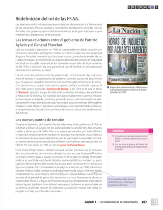 Imagen de la portada del diario La Nación sobre
el acuartelamiento para el“Ejercicio de Enlace”,
diciembre de 1990.
1. ¿Por qué eran tan tensas las relaciones entre el
Ejército y los primeros gobiernos de la Concer-
tación?
2. ¿Por qué razón el gobierno de Eduardo Frei
intercedióanteladetencióndeAugustoPinochet
en Londres?
Cuestiones
Capítulo 1 / Los Gobiernos de la Concertación 267
U N I D A D 5
Redeﬁnición del rol de las FF.AA.
Las relaciones cívico militares marcaron el proceso de transición y la Democracia
de los consensos. Por eso, analizar y comprender las relaciones entre las Fuerzas
Armadas y los gobiernos democráticamente electos es de gran importancia para
entender las características de la transición.
Las tensas relaciones entre el gobierno de Patricio
Aylwin y el General Pinochet
Una vez iniciada la transición en 1990, el nuevo gobierno debió coexistir con
elementos heredados del régimen militar, uno de los cuales era que el general
Augusto Pinochet mantenía sus funciones como comandante en jefe de las
Fuerzas Armadas. La remoción de su cargo era decisión del Consejo de Seguridad
Nacional, en el cual la presencia de los comandantes en jefes de las otras ramas
de las FF.AA. y de Orden era una garantía de que el General no sería removido
mientras él no solicitara su retiro.
Fue así como los primeros años de gobierno de la Concertación, las relaciones
entre el ejército y los personeros de gobierno tuvieron puntos de alta tensión
que, en algunos episodios, hizo temer por la continuidad del proceso de transi-
ción democrática, como lo haría sentir la opinión pública a través de la prensa el
año 1990, ante el conocido “Ejercicio de Enlace”, o en 1993 en lo que se llamó
el“Boinazo”, episodio en que el Ediﬁcio de las Fuerzas Armadas, ubicado frente
al Palacio de la Moneda, fue rodeado por aproximadamente cuarenta militares
boinas negras, en traje de combate y portando armas, mientras el resto del ejér-
cito también vestía este tipo de traje, hecho que ocurrió mientras el Presidente
estaba en visita oﬁcial en los países escandinavos, correspondiéndole, entonces,
al vicepresidente Enrique Krauss, enfrentar la situación y escuchar las demandas
del ejército.
Los nuevos puntos de tensión
Durante el gobierno de Eduardo Frei las relaciones entre gobierno y FF.AA. se
volverían a tensar: los juicios por los asesinatos del ex canciller de Chile, Orlando
Letelier y del ex general Carlos Prats y su esposa, perpetrados en Estados Unidos
y Argentina, respectivamente, estaban en proceso, era previsible una condena a
ex miembros de las cúpulas del ejército, por lo que surgió la necesidad de crear
un centro penitenciario especial para militares que hubieran atentado contra los
DD.HH. Por esta razón, en 1995 se creó el penal de Punta Peuco.
Estos temas despertaban el debate nacional, pero las tensiones no se limitarían
a los procesamientos de miembros del ejército; una vez que el general Pinochet
se acogió a retiro y pasó a ocupar un escaño en el Senado en calidad de senador
vitalicio, se suscitó la reacción de distintos sectores políticos y sociales. Su parti-
cipación efectiva dentro del Senado fue escasa, pero las tensiones en torno a su
ﬁgura no cesaban.Tal como señalamos en páginas anteriores, en 1998, el entonces
SenadorVitalicio realizó un viaje a Londres por motivos de salud, y mientras estaba
hospitalizado fue detenido por petición del juez español Baltasar Garzón, quien
acusaba al ex general de genocidio, terrorismo y tortura. Nuevamente el país se
veía dividido frente a la ﬁgura de Pinochet, al que sus simpatizantes le brindaron
todo el apoyo posible e intercedieron para que el gobierno se pronunciara en
su defensa, aludiendo razones de soberanía y jurisdicción estatal: solo podía ser
juzgado en Chile, por tribunales nacionales.
Si no recuerdas, vuelve a leer la
información que se entrega en
la página 264 del Texto.
U5 HISTORIA IIIº MEDIO 2012.indd 267 09-01-13 16:19
 
