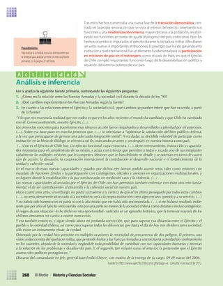 Lee	y	analiza	la	siguiente	fuente	primaria,	contestando	las	siguientes	preguntas:
1.	 ¿Cómo	era	la	relación	entre	las	Fuerzas	Armadas	y	la	sociedad	civil	durante	la	década	de	los	’90?
2.	 ¿Qué	cambios	experimentaron	las	Fuerzas	Armadas	según	la	fuente?
3.	 En	cuanto	a	las	relaciones	entre	el	Ejército	y	la	sociedad	civil,	¿qué	cambios	se	pueden	inferir	que	han	ocurrido	a	partir	
de	la	fuente?
“Y lo que nos muestra la realidad que nos rodea es que en los años recientes el mundo ha cambiado y que Chile ha cambiado
con él. Consecuentemente, nuestro Ejército, (...).
Los proyectos concretos para transformar esas ideas en acción fueron impulsados y desarrollados a plenitud por mi antecesor,
(…). Sobre esa base puso en marcha procesos que, (…) se orientaran a “optimizar la satisfacción del bien público defensa,
a la vez que preocuparse de generar una adecuada integración social”. A no dudar, su decidida voluntad de participar como
institución en la Mesa de Diálogo se orientó a tal fin, marcando un antes y un después en nuestra historia como país.
(…)Este es el Ejército de Chile hoy. Un ejército funcional, cuya estructura, (...), tiene entrenamiento, instrucción y capacida-
des necesarias para el cumplimiento de su misión, y actúa con criterios que permiten a todos y a cada uno de sus integrantes
cabalmente las múltiples misiones que le competen. Misiones que se han definido en detalle y se orientan en torno de cuatro
ejes de acción: la disuasión, la cooperación internacional, la contribución al desarrollo nacional y el fortalecimiento de la
unidad y cohesión social.
En el marco de estas nuevas capacidades y guiados por dichos ejes hemos podido asumir retos, tales como misiones con
mandato de Naciones Unidas y la participación con contingentes, oficiales y asesores en organizaciones multinacionales, y
en lugares donde la estabilización y la paz son buscadas en medio del caos y la violencia. (…)
Las nuevas capacidades alcanzadas por el Ejército de Chile nos han permitido también enfrentar con éxito otro reto funda-
mental: el de ser contribuyentes al desarrollo y la cohesión social de nuestro país.
Hace cuatro años atrás, sin embargo, no podía sustraerme a la certeza de que el fin último perseguido por todos estos cambios
(…),no sería plenamente alcanzado si la sociedad no veía a la propia institución como algo cercano,querido y a su servicio.(…)
Y no habría sido honesto con mi patria ni con la alta misión que me había sido encomendada, (…), si me hubiese resultado indife-
rente que por años el Ejército venía siendo visto por una parte no menor de la sociedad chilena como distante e incluso antagónico.
El origen de esa situación –lo he dicho en otra oportunidad– radicaba en un episodio histórico, que la inmensa mayoría de los
chilenos deseamos no vuelva a ocurrir nunca más.
Y era también entonces, y sigue siendo ahora mi profunda convicción, que para superar esa distancia entre el Ejército y el
pueblo y la sociedad chilena, así como para superar todas las diferencias que hasta el día de hoy nos dividen como sociedad,
sólo existe un instrumento eficaz: la verdad.
Orientado por la verdad hice presente en múltiples ocasiones la necesidad de precavernos de dos peligros. El primero, una
visión reduccionista del quehacer militar, que pretende limitar a las Fuerzas Armadas a una taciturna actividad de confinamiento
en los cuarteles, alejada de la sociedad y negándole toda posibilidad de contribuir con sus capacidades humanas y técnicas
a la solución de los problemas y desafíos del país. Y, el segundo, tan nefasto como el anterior, la pretensión que el Ejército
asuma roles políticos protagónicos. “
Discurso del comandante en jefe, general Juan Emilio Cheyre, con motivo de la entrega de su cargo. 09 de marzo del 2006.
Fuente: En http://www.ejercito.cl/discursos.php?page=6 . Consulta: 4 de marzo de 2012.
Análisis e inferencia
A c t i v i d a d
III Medio / Historia y Ciencias Sociales268
Tras estos hechos comenzaba una nueva fase de la transición democrática, cen-
trada en la propia renovación que se vivía al interior del ejército, orientando sus
funciones a una modernización interna, mayor cercanía a la población, revalori-
zando sus funciones en tareas de ayuda al progreso del país, entre otras. Pero los
hechos ocurridos e imputados al ejército durante la dictadura militar diﬁcultaron
ver estas nuevas e importantes atribuciones. El prestigio que ha ido ganando esta
instituciónanivelinternacional,fueunelementofundamentalparasuparticipación
en misiones de paz en el extranjero, como el caso de Haití, en que el Ejército
de Chile cumplió importantes funciones luego de la desestabilización política y
situación de extrema pobreza de ese país.
Procedimiento
Pararealizarlaactividad,revisalasorientacionesque
seentreganparaanalizaruntexto(enestecasofuente
primaria), en la página 37 delTexto.
U5 HISTORIA IIIº MEDIO 2012.indd 268 09-01-13 16:19
 