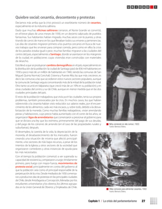 Capítulo 1 / La crisis del parlamentarismo 27
U N I D A D 1
Quiebre social: cesantía, descontento y protestas
Decíamos más arriba que la crisis provocó un exorbitante número de cesantes,
especialmente en la industria salitrera.
Dado que muchas oficinas salitreras cerraron, el Norte Grande se convirtió,
en el breve plazo de unos meses de 1930, en un desierto salpicado de pueblos
fantasmas. Sus habitantes habían migrado, muchas veces con lo puesto, y otras
tirando de carros de mano en los que llevaban todos sus enseres y pertenencias.
Las olas de cesantes migraron primero a los puertos cercanos en busca de nue-
vos trabajos que les sirvieran para comprar comida, pero como en ellos la crisis
de los parados estaba igual o peor, muchas familias migraron a las ciudades del
centro del país, especialmente a Santiago, donde se asentaron en los márgenes
de la ciudad, en poblaciones cuyas viviendas eran construidas con materiales
de desecho.
Esto llevó a que se produjeran cambiosdemográficos en el país, especialmente en
la distribución de la población: la ciudad de Santiago pasó de 836 mil habitantes en
1930 a poco más de un millón de habitantes en 1940, siendo las comunas de San
Miguel, Quinta Normal, Conchalí, Cisterna y Puente Alto, las que más crecieron, es
decir, las comunas a las que accedieron estos nuevos sectores populares, aunque
la comuna de Santiago seguía concentrando más de la mitad de la población total.
Otro tanto ocurrió en Valparaíso (que creció más de un 10% en su población) y en
otras ciudades del centro y sur de Chile, aunque en menor medida que en las dos
ciudades principales del país.
El resto de la población trabajadora, que vivía ya en las ciudades, tenía sus propios
problemas, también provocados por la crisis. En muchos casos, los que habían
sobrevivido a la cesantía habían visto reducidos sus salarios reales, por el encare-
cimiento de los alimentos, cada vez más escasos, y, sobre todo, debido a la desva-
lorización de la moneda. Como muchas familias trabajadoras, vivían arrendando
piezas y habitaciones, cuyo precio había aumentado con el correr de los años, se
organizaron ligas de arrendatarios que comenzaron a presionar al gobierno para
que se dictara una ley que los eximiera, primeramente del pago de sus deudas,
y del pago de los cánones de arriendo (en el caso de las propiedades rurales y
suburbanas), después.
El desempleo, la carestía de la vida, la depreciación de la
moneda, el desabastecimiento de los mercados, fueron
creando una situación de miseria que afectó principal-
mente, a los sectores de más bajos recursos, a pesar de los
intentos de la Iglesia y otros sectores de la sociedad que
organizaron comedores y otras instancias de ayuda para
los más necesitados.
Con el tiempo la población comenzó a ver superada su
capacidad de resistencia, y empezaron a surgir, tímidamente
primero, pero luego con mayor fuerza, movimientos de
protesta social, principalmente en contra del gobierno al
que la población veía como el principal responsable de la
perpetuacióndelacrisis.Desdemediadosde1930comenza-
ron a producirse olas de protestas en las principales ciudades
de Chile, desde Antofagasta a Concepción, lideradas por los
estudiantes universitarios y los obreros, los últimos agrupa-
dos en la Unión General de Obreros y Empleados de Chile.
Niña comiendo en olla común, 1932.
Fuente: Memoria Chilena.
Ollas comunes para alimentar cesantes, 1932
Fuente: Memoria Chilena.
U1 HISTORIA IIIº MEDIO 2012.indd 27 07-01-13 16:34
 