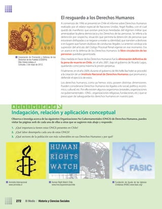 El resguardo a los Derechos Humanos
A comienzos de 1996 se presentó en Chile el informe sobre Derechos Humanos
realizado por el relator especial de Naciones Unidas, Nigel Rodley, con el cual
quedó de maniﬁesto que existían prácticas heredadas del régimen militar que
amenazaban la plena democracia y los Derechos de las personas. Se refería a la
detención por sospecha, situación que permitía la detención de personas que
estuviesen disfrazadas o se negaran a revelar su identidad, que transiten a deshoras
o en lugares que fuesen dudosos de conductas ilegales. Lo anterior condujo a la
supresión del artículo del Código Procesal Penal vigente en ese momento. Era
un avance en la defensa de los Derechos Humanos: la libre circulación de las
personas quedaba garantizada.
Otra medida en favor de los Derechos Humanos fue la eliminación definitiva de
la pena de muerte en Chile, en el año 2001, bajo el gobierno de Ricardo Lagos,
quedando como pena máxima la prisión perpetua.
Finalmente, en el año 2009, durante el gobierno de Michelle Bachelet se procedió
a la creación de un Instituto Nacional de Derechos Humanos que promueve y
deﬁende el ejercicio de estos.
Los derechos humanos, como ya hemos visto, poseen distintas dimensiones.
Pueden considerarse Derechos Humanos los ligados a lo social, político, econó-
mico, cultural, etc. Por ello existen algunos organismos (estatales, organizaciones
no gubernamentales –ONG-, organizaciones religiosas, fundaciones, etc.) que se
preocupan de salvaguardar los derechos humanos en nuestro país.
Corporación de Promoción y Defensa de los
Derechos de los Pueblos (CODEPU)
http://www.codepu.cl
Consulta: 3 de mayo de 2012.
Observa	e	investiga	acerca	de	las	siguientes	Organizaciones	No	Gubernamentales	(ONGS)	de	Derechos	Humanos,	puedes	
visitar	las	páginas	web	de	cada	una	de	ellas	u	otras	que	se	sugieren	más	abajo	y	responde:
1.	 ¿Qué	importancia	tienen	estas	ONGS	presentes	en	Chile?
2.	 ¿Qué	labor	desempeña	cada	una	de	estas	ONGS?
3.	 ¿Qué	sectores	de	la	población	son	más	vulnerables	en	sus	Derechos	Humanos	y	por	qué?
Indagación, relación y aplicación conceptual
A c t i v i d a d
Amnistía Internacional
www.amnistia.cl
Human Right Watch Chile
www.hrw.org/americas/chile
Fundación de Ayuda de las Iglesias
Cristianas (FASIC) www.fasic.org/
III Medio / Historia y Ciencias Sociales272
U5 HISTORIA IIIº MEDIO 2012.indd 272 09-01-13 16:19
 