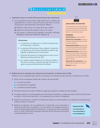 I.	 Argumenta	a	favor	o	en	contra	de	las	aseveraciones	que	se	presentan:
1.	 Lee	las	siguientes	aseveraciones,	luego	redacta	en	tu	cuaderno	una	
argumentación	en	contra	o	a	favor	de	cada	una	de	ellas,	no	más	de	
una	plana	por	cada	aseveración.	Para	hacerlo,	deberás:
a)	Plantear	si	estás	a	favor	o	en	contra	de	lo	que	se	afi	rma.
b)	Explicar	las	razones	de	tu	postura	a	favor	o	en	contra.
c)	 Dar	razones	y	evidencias	que	respalden	tu	posición,	utilizando	
bibliografía,	información	de	Internet,	imágenes,	etc.
II.	 Realización	de	un	reportaje	acerca	del	proceso	de	transición	a	la	democracia	en	Chile.
	 Reúnete	con	tres	compañeros	para	realizar	un	reportaje	acerca	del	proceso	de	transición	a	la	democracia	en	Chile.
1.	 Elijan	uno	de	los	siguientes	ámbitos	de	la	historia	de	este	periodo:	
La	transición	política	
El	crecimiento	con	equidad	
La	modernización	del	Estado	
2.	 Recolecten	información	sobre	el	ámbito	escogido	para	preparar	la	introducción	del	reportaje.
3.	 En	equipo	preparen	un	set	de	preguntas	para	realizárselas	a	familiares	o	amigos	que	hayan	vivido	en	Chile	durante	
esa	época,	no	más	de	tres	personas,	y	un	cuestionario	de	no	más	de	10	preguntas.	
4.	 Realicen	las	entrevistas	y	comparen	la	información	dada	por	sus	entrevistados	con	la	información	recolectada	por	
ustedes	en	libros	o	en	Internet.	
5.	 Redacten	el	reportaje,	con	una	introducción,	el	desarrollo	con	las	entrevistas	e	
información	adicional,	como	gráfi	cos,	y	una	conclusión,	en	10	páginas	máximo.	Si	
tienen	los	medios	podrían	grabar	las	entrevistas	y	con	programas	como	moviemaker	
hacer	un	video	al	estilo	de	los	reportajes	noticiosos	de	los	noticieros	de	televisión	
y	presentarlo	frente	al	curso.
A c t i v i d a d
Afi	rmaciones:
A.	 La	transición	a	la	democracia	en	Chile	fue	pactada	entre	
la	Concertación	y	el	Ejército.
B.	 La	principal	difi	cultad	para	llevar	adelante	la	transición	
a	la	democracia	era	el	escaso	desarrollo	económico	que	
lograban	los	gobiernos	de	la	Concertación.
C.	 El	proceso	de	transición	a	la	democracia	se	cierra	con	las	
Reformas	Constitucionales	de	2005
D.	 Los	cambios	experimentados	por	las	Fuerzas	Armadas	a	
fi	nes	de	los	noventa	y	comienzos	del	siglo	XXI	fueron	un	
aporte	al	proceso	de	Reconciliación	Nacional.
Sugerencias Web
www.archivochile.com
www.memoriachilena.cl
www.museodeprensa.cl
U N I D A D 5
273Capítulo 1 / Los Gobiernos de la Concertación
¿Cómo realizar una entrevista?
La entrevista personal es una técnica para obtener
ciertainformacióndeseada,deunsujetodeterminado
deantemano,pormediodeunaconversacióndirecta
ﬁjada en un cuestionario previo y preciso.
Procedimiento
elección	del	tema	que se quiere desarrollar
selección	de	los	entrevistados: personas que
hayanvividooexperimentadoelprocesoosituación
en estudio o investigación.
Preparación	del	cuestionario:prepararpreguntas
(nomásde10)queseandirectasypermitanrecoger
el máximo de información sobre el tema elegido.
realización	de	la	entrevista:estableceruntiempo
(no más de 15 minutos); utilizar el cuestionario de
manerainformal,paraquenoparezcauninterrogatorio;
evitarrespuestassí,no,nosé;registrarporescritoo
grabar las respuestas.
organización	de	la	información recogida,
clasiﬁcada según las preguntas del cuestionario.
redacción del reportaje.
U5 HISTORIA IIIº MEDIO 2012.indd 273 09-01-13 16:19
 