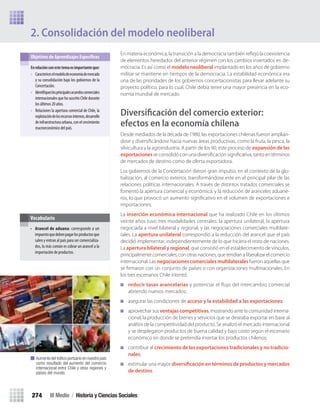 En materia económica, la transición a la democracia también reﬂejó la coexistencia
de elementos heredados del anterior régimen con los cambios insertados en de-
mocracia. Es así como el modelo neoliberal implantado en los años de gobierno
militar se mantiene en tiempos de la democracia. La estabilidad económica era
una de las prioridades de los gobiernos concertacionistas para llevar adelante su
proyecto político, para lo cual, Chile debía tener una mayor presencia en la eco-
nomía mundial de mercado.
Diversiﬁcación del comercio exterior:
efectos en la economía chilena
Desde mediados de la década de 1980, las exportaciones chilenas fueron amplián-
dose y diversiﬁcándose hacia nuevas áreas productivas, como la fruta, la pesca, la
silvicultura y la agroindustria. A partir de los 90, este proceso de expansión de las
exportaciones se consolidó con una diversiﬁcación signiﬁcativa, tanto en términos
de mercados de destino como de oferta exportadora.
Los gobiernos de la Concertación dieron gran impulso, en el contexto de la glo-
balización, al comercio exterior, transformándose este en el principal pilar de las
relaciones políticas internacionales. A través de distintos tratados comerciales se
fomentó la apertura comercial y económica, y la reducción de aranceles aduane-
ros, lo que provocó un aumento signiﬁcativo en el volumen de exportaciones e
importaciones.
La inserción económica internacional que ha realizado Chile en los últimos
veinte años tuvo tres modalidades centrales: la apertura unilateral, la apertura
negociada a nivel bilateral y regional, y las negociaciones comerciales multilate-
rales. La apertura unilateral correspondió a la reducción del arancel que el país
decidió implementar, independientemente de lo que hiciera el resto de naciones.
La apertura bilateral y regional, que consistió en el establecimiento de vínculos,
principalmente comerciales, con otras naciones, que tendían a liberalizar el comercio
internacional. Las negociaciones comerciales multilaterales fueron aquellas que
se ﬁrmaron con un conjunto de países o con organizaciones multinacionales. En
los tres escenarios Chile intentó:
reducir tasas arancelarias y potenciar el ﬂujo del intercambio comercial
abriendo nuevos mercados;
asegurar las condiciones de acceso y la estabilidad a las exportaciones;
aprovechar sus ventajas competitivas, mostrando ante la comunidad interna-
cional, la producción de bienes y servicios que se deseaba exportar en base al
análisis de la competitividad del producto. Se analizó el mercado internacional
y se desplegaron productos de buena calidad y bajo costo según el escenario
económico en donde se pretendía insertar los productos chilenos;
contribuir al crecimiento de las exportaciones tradicionales y no tradicio-
nales;
estimular una mayor diversificación en términos de productos y mercados
de destino.
2. Consolidación del modelo neoliberal
en	relación	con	este	tema	es	importante	que:	
• Caractericeselmodelodeeconomíademercado
y su consolidación bajo los gobiernos de la
Concertación.
• Identifiqueslosprincipalesacuerdoscomerciales
internacionalesquehasuscritoChiledurante
losúltimos20años.
• Relaciones la apertura comercial de Chile, la
explotacióndelosrecursosinternos,desarrollo
deinfraestructuraurbana,conelcrecimiento
macroeconómicodelpaís.
Objetivos de Aprendizajes Específicos
• Arancel de aduana: corresponde a un
impuestoquedebenpagarlosproductosque
salen y entran al país para ser comercializa-
dos, lo más común es cobrar un arancel a la
importación de productos.
Vocabulario
Aumento del tráﬁco portuario en nuestro país
como resultado del aumento del comercio
internacional entre Chile y otras regiones y
países del mundo.
III Medio / Historia y Ciencias Sociales274
U5 HISTORIA IIIº MEDIO 2012.indd 274 09-01-13 16:19
 