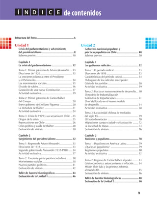3
Estructura del Texto....................................................6
Unidad 1
Crisis del parlamentarismo y advenimiento
del presidencialismo .............................................8
Saberes previos ...................................................10
Capítulo 1
La crisis del parlamentarismo .............................12
Tema 1: Primer gobierno de Arturo Alessandri.....13
Elecciones de 1920.............................................13
La creciente polémica entre el Presidente
y el Parlamento ...................................................14
Los movimientos sociales....................................15
El ruido de sables................................................16
Gestación de una nueva Constitución .................17
Actividad evaluativa............................................19
Tema 2: Primer gobierno de Carlos Ibáñez
del Campo ..........................................................20
Breve gobierno de Emiliano Figueroa .................20
La dictadura de Ibáñez .......................................21
Actividad evaluativa ...........................................24
Tema 3: Crisis de 1929 y sus secuelas en Chile ..25
Origen de la crisis ..............................................25
Repercusiones en Chile ......................................26
Crisis política y caída de Ibáñez .........................28
Evaluación de síntesis..........................................30
Capítulo 2
Surgimiento del presidencialismo .......................32
Tema 1: Regreso de Arturo Alessandri..................33
Elecciones de 1932.............................................33
Segundo gobierno de Alessandri (1932-1938) .....34
Actividad evaluativa............................................37
Tema 2: Creciente participación ciudadana.........38
Movimientos sociales..........................................38
Nuevos partidos políticos....................................41
Evaluación de síntesis..........................................42
Taller de fuentes historiográficas ........................44
Evaluación de la Unidad 1 ..................................46
Unidad 2
Gobiernos nacional-populares y
prácticas populistas en Chile ..............................48
Saberes previos ...................................................50
Capítulo 1
Los gobiernos radicales.......................................52
Tema 1: El período radical...................................53
Elecciones de 1938.............................................53
Características del período radical.......................54
El desgaste de los radicales en el poder:
Crisis de los partidos ...........................................58
Actividad evaluativa............................................59
Tema 2: Hacia un nuevo modelo de desarrollo ...60
El modelo de Industrialización
Sustitutiva de Importaciones................................61
El rol del Estado en el nuevo modelo
de desarrollo.......................................................64
Actividad evaluativa............................................68
Tema 3: La sociedad chilena de mediados
del siglo XX.........................................................69
El Estado benefactor ...........................................70
Migraciones campo-ciudad y urbanización ........72
La sociedad de masas .........................................74
Evaluación de síntesis .........................................76
Capítulo 2
Ibañismo y populismo.........................................78
Tema 1: Populismo en América Latina.................79
¿Qué es el populismo? .......................................79
Regímenes populistas .........................................80
Actividad evaluativa ...........................................82
Tema 2: Regreso de Carlos Ibáñez al poder.........83
Crisis económica: estancamiento e inflación.......84
Misión Klein Saks y las primeras reformas
al modelo ISI........................................................85
Evaluación de síntesis..........................................86
Taller de fuentes historiográficas ........................88
Evaluación de la Unidad 2 ..................................90
Í N D I C E de contenidos
U1 HISTORIA IIIº MEDIO 2012.indd 3 07-01-13 16:34
 