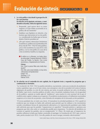 30
Evaluación de síntesis
I. La crisis política vista desde la perspectiva de
los caricaturistas
En relación con la siguiente caricatura, y consi-
derando su leyenda, realiza las siguientes tareas:
1. Responde: ¿qué quiere decir su autor
respecto a lo que estaba ocurriendo en la
política de ese momento?
2. Establece una hipótesis en relación a los
factores que intervenían en la crisis políti-
ca, considerando los bultos que se lanzan
desde el balcón presidencial.
3. ¿De qué manera interactúan fenómenos
económicos y políticos en la profundización
de la crisis de 1931- 1932? En otras palabras,
¿es la crisis económica la causa de la crisis
política, o es la crisis política la causa de la
crisis económica? Justifica tu respuesta.
El edificio es La Moneda. Los bultos dicen,
de arriba abajo:Congreso Nacional,COSACH,
Casa del Pueblo, La Nación, Crac (crisis
económica), y Departamento de Turismo.
Diálogo:
Uno: ¿Qué te parece Ñato esta media liqui-
dación?
Otro: Bah, para cosas botadas, no hay cómo.
«Almacenes de liquidaciones»
Estado 135
SanDiego 1175
Delicias 3035.
II. En relación con el contenido de este capítulo, lee el siguiente texto y responde las preguntas que a
continuación se formulan.
“La ‘revolución’ de 1924- 1932 no podría entenderse, exactamente, como una revolución de proletarios
contra capitalistas (que, en un 65 por ciento, eran extranjeros) sino de la sociedad civil contra el sistema
oligárquico de partidos. La crisis de este sistema, por tanto, no puede atribuirse tan solo a la dictadura
de Ibáñez (que envió a muchos políticos al exilio), sino a la presión ciudadana frente a la incapacidad
de los políticos –patente en medio siglo de “indolencia”- para resolver la crisis nacional (de la que el
conflicto entre capital y trabajo era un aspecto). El socialismo revolucionario y el militarismo nacionalista
surgieron en la cresta de esa presión, como fórmulas de reemplazo de la fracasada acción partidaria…
“El receso partidario fue, en todo caso, breve. Al reanudarse la actividad partidaria en 1932, quedó en
evidencia que ese tiempo no había sido suficiente para permitir que los militares o los movimientos
sociales consolidaran formas de representación alternativas a la ‘representación partidaria’, pero había
sido suficiente para que los partidos “reaparecieran en superficie”. Tornando práctica y oportuna una
propuesta que diez años antes se consideraba posible pero inoportuna: “la solución del problema no
consiste en suprimir los partidos, sino en reorganizarlos” (C. Pinto). De modo que, al reaparecer, los
partidos reflotaron la balsa que habían construido al naufragar: la Constitución de 1925 (que, como se
sabe, perfeccionaba la de 1833). Con ella, podían de nuevo navegar, remando colectivamente.”
Fuente: Gabriel Salazar y Julio Pinto. HistoriaContemporáneadeChile,Tomo I, (1999). Santiago: Editorial LOM.
PC ÍA T U L O 1
Fuente: Coke. RevistaTopaze nº 1, 12 de agosto 1931.
U1 HISTORIA IIIº MEDIO 2012.indd 30 07-01-13 16:34
 