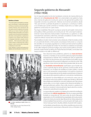 III Medio / Historia y Ciencias Sociales34
Segundo gobierno de Alessandri
(1932-1938)
Con el segundo gobierno de este mandatario comenzó, de manera efectiva, la
aplicación de la Constitución de 1925. Con anterioridad a este gobierno, hubo
otros intentos de aplicar la Constitución, pero la crisis general de la política hizo
imposible concretar esa pretensión. Además, fue el primer presidente, desde
1925, que terminó su período de gestión, lo cual, de por sí, constituía un mérito,
si se considera que cuando comenzó su mandato, el país tenía a su haber cuatro
gobiernos consecutivos en cuatro meses.
Para lograr estabilidad, Alessandri se propuso sanear las principales instituciones
de la política chilena, poniendo a la Constitución de 1925 como base fundamen-
tal de las nuevas relaciones institucionales e imprimiendo a su gobierno un sello
marcadamente autoritario y reformista, orientado a restablecer el orden interno y
superar los efectos nocivos de la crisis económica.
Para restablecer el orden interno existían varios obstáculos: el Ejército estaba sumido
en una profunda división; si bien poseía una jerarquía institucional, un conjunto
de camarillas con voz propia, pugnaban en su interior por tener presencia política
(mediante un eventual golpe de Estado). Por otro lado, la ciudadanía se expresaba
en las calles mediante numerosas huelgas, y los nuevos actores políticos, el recien-
temente creado Partido Socialista y lasTropas Nacistas de Asalto, convocaban a las
masas a resolver en la calle sus diferencias.
Para solucionar estos problemas, gobernó con mano de hierro.
Durante su mandato, en tres ocasiones pidió al Congreso facultades
extraordinarias:enabrilde1933,amediadosde1936yenseptiembre
de1938.Enlosdosprimeroscasos,pararesolverelcaospolíticoalque
estaballevandoelmovimientohuelguístico;eneltercero,elde1938,
para llevar a buen término las elecciones presidenciales de ese año.
Las facultades extraordinarias signiﬁcaban que el poder eje-
cutivo suspendía algunas de las garantías constitucionales de los
individuos, con el objeto de restablecer el orden público, cuando
este se veía seriamente comprometido. En la práctica, durante el
intervalo comprendido por las facultades extraordinarias, el régimen
usó y abusó de la represión política en contra de los manifestantes.
Esa represión fue desarrollada por una institución nueva, que no
venía de las instituciones públicas creadas para tal efecto. Alessandri
desconﬁaba tanto del Ejército como de Carabineros de Chile, porque
veía en ellos, y no sin razón, resabios de la inﬂuencia de Ibáñez, su
principal adversario político. Pese a ello, durante su gobierno, el
Ejército se reordenó institucionalmente, bajo la doctrina constitu-
cional de la subordinación al poder civil.
Lanuevainstituciónsurgidaconelobjetivodecontenerlamovilización
social, fueron las miliciasrepublicanas. Éste era un grupo paramilitar
fundado en noviembre de 1932, poco antes de asumir Alessandri,
organizadoconelﬁndedefenderlaspropiedadesdelaturbaenarde-
cidaporlamiseriaylacesantía.BajoAlessandri,lasmiliciasadquirieron
institucionalidad, ﬁnanciamiento y armas de parte del Estado, por lo
menos hasta que fueron disueltas, debido a la presión del Congreso.
Las facultades extraordinarias y las milicias repúblicanas provocaron
que la oposición caracterizara a Alessandri como un“dictador civil”.
Manifi	esto	a	la	Nación
“HeasumidoelgobiernodelaRepúblicaenmomentos
gravesytrascendentales.Esindispensableemprender
conﬁrmezaysinvacilaciones,lareconstrucciónpolítica,
económica, ﬁnanciera, social y moral del país. Para
esta empresa necesito la cooperación de los partidos
políticos que son fuerzas de opinión organizadas
alrededordeidealesdebienpúblicoysinloscualesno
esposibleelcorrectofuncionamientodetodogobierno
democrático; necesito igualmente, la cooperación de
los gremios en que se agrupa el interés colectivo de
los trabajadores intelectuales y manuales y la de los
productores…Pidoenconsecuencia,amparoyayuda
atodosloschilenos,sindistincióndeclases,credosni
jerarquías.Laobraesnacionalydebeseremprendida
yrealizadaporlanaciónentera.”
Fuente: Maniﬁesto a la Nación del Presidente de la
República,donArturoAlessandri,2deenerode1933.
La milicia republicana desfila frente a La
Moneda.
Fuente: Nicolás Cruz y otros. Nueva Historia de Chile,
(1996). Santiago: Zig-Zag.
U1 HISTORIA IIIº MEDIO 2012.indd 34 07-01-13 16:34
 