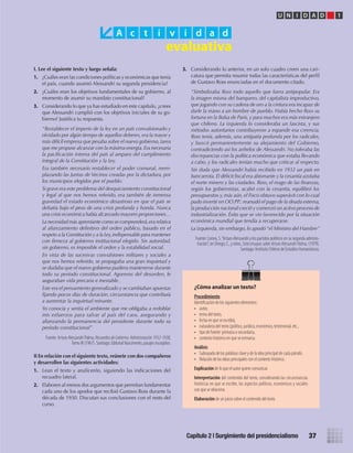 A c t i v i d a d
U N I D A D 1
Capítulo 2 | Surgimiento del presidencialismo 37
I. Lee el siguiente texto y luego señala:
1. ¿Cuáles eran las condiciones políticas y económicas que tenía
el país, cuando asumió Alessandri su segunda presidencia?
2. ¿Cuáles eran los objetivos fundamentales de su gobierno, al
momento de asumir su mandato constitucional?
3. Considerando lo que ya has estudiado en este capítulo, ¿crees
que Alessandri cumplió con los objetivos iniciales de su go-
bierno? Justifica tu respuesta.
“Restablecer el imperio de la ley en un país convulsionado y
olvidado por algún tiempo de aquellos deberes, era la mayor y
más difícil empresa que pesaba sobre el nuevo gobierno, tarea
que me propuse alcanzar con la máxima energía.Era necesaria
la pacificación interna del país al amparo del cumplimiento
integral de la Constitución y la Ley.
Era también necesario restablecer el poder comunal, reem-
plazando las Juntas de Vecinos creadas por la dictadura, por
los municipios elegidos por el pueblo.
Si grave era este problema del desquiciamiento constitucional
y legal al que nos hemos referido, era también de inmensa
gravedad el estado económico desastroso en que el país se
debatía bajo el peso de una crisis profunda y honda. Nunca
una crisis económica había alcanzado mayores proporciones…
La necesidad más apremiante como se comprenderá,era relativa
al afianzamiento definitivo del orden público, basado en el
respeto a la Constitución y a la Ley,indispensable para mantener
con firmeza al gobierno institucional elegido. Sin autoridad,
sin gobierno, es imposible el orden y la estabilidad social.
En vista de las sucesivas convulsiones militares y sociales a
que nos hemos referido, se propagaba una gran inquietud y
se dudaba que el nuevo gobierno pudiera mantenerse durante
todo su período constitucional. Agoreros del desorden, le
auguraban vida precaria e inestable.
Este era el pensamiento generalizado y se cambiaban apuestas
fijando pocos días de duración, circunstancia que contribuía
a aumentar la inquietud reinante.
Yo conocía y sentía el ambiente que me obligaba a redoblar
mis esfuerzos para salvar al país del caos, asegurando y
afianzando la permanencia del presidente durante todo su
período constitucional”
Fuente: Arturo Alessandri Palma, RecuerdosdeGobierno.Administración1932-1938,
Tomo III (1967). Santiago: Editorial Nascimento, pasajes escogidos.
II En relación con el siguiente texto, reúnete con dos compañeros
y desarrollen las siguientes actividades:
1. Lean el texto y analícenlo, siguiendo las indicaciones del
recuadro lateral.
2. Elaboren al menos dos argumentos que permitan fundamentar
cada uno de los apodos que recibió Gustavo Ross durante la
década de 1930. Discutan sus conclusiones con el resto del
curso.
¿Cómo analizar un texto?
Procedimiento
Identiﬁcación de los siguientes elementos:
• autor,
• tema del texto,
• fecha en que se escribió,
• naturaleza del texto (político, jurídico, económico, testimonial, etc.,
• tipo de fuente: primaria o secundaria,
• contexto histórico en que se enmarca.
Análisis
• Subrayado de las palabras clave y de la idea principal de cada párrafo.
• Relación de las ideas principales con el contexto histórico.
Explicación	de lo que el autor quiere comunicar.
Interpretación	del contenido del texto, considerando las circunstancias
históricas en que se escribe, los aspectos políticos, económicos y sociales
con que se relaciona.
Elaboración	de un juicio sobre el contenido del texto.
3. Considerando lo anterior, en un solo cuadro creen una cari-
catura que permita resumir todas las características del perfil
de Gustavo Ross enunciadas en el documento citado.
“Simbolizaba Ross todo aquello que fuera antipopular. Era
la imagen misma del banquero, del capitalista improductivo,
que jugando con su cadena de oro a la cintura era incapaz de
darle la mano a un hombre de pueblo. Había hecho Ross su
fortuna en la Bolsa de París, y para muchos era más extranjero
que chileno. La izquierda lo consideraba un fascista, y sus
métodos autoritarios contribuyeron a expandir esa creencia.
Ross tenía, además, una antipatía profunda por los radicales,
y buscó permanentemente su alejamiento del Gobierno,
contradiciendo así los anhelos de Alessandri. No toleraba las
discrepancias con la política económica que estaba llevando
a cabo, y los radicales tenían mucho que criticar al respecto.
Sin duda que Alessandri había recibido en 1932 un país en
bancarrota. El déficit fiscal era abismante y la cesantía azotaba
el norte minero y las ciudades. Ross, el mago de las finanzas,
según los gobiernistas, acabó con la cesantía, equilibró los
presupuestos y, más aún, el Fisco obtuvo superávit con lo cual
pudo invertir en OO.PP.: reanudó el pago de la deuda externa,
la producción nacional creció y comenzó un activo proceso de
industrialización. Éxito que se vio favorecido por la situación
económica mundial que tendía a recuperarse.
La izquierda, sin embargo, lo apodó “el Ministro del Hambre”
Fuente: Correa, S.“Arturo Alessandri y los partidos políticos en su segunda adminis-
tración”, en Orrego, C., y otros, SieteensayossobreArturoAlessandriPalma,(1979).
Santiago: Instituto Chileno de Estudios Humanísticos.
U1 HISTORIA IIIº MEDIO 2012.indd 37 07-01-13 16:34
 
