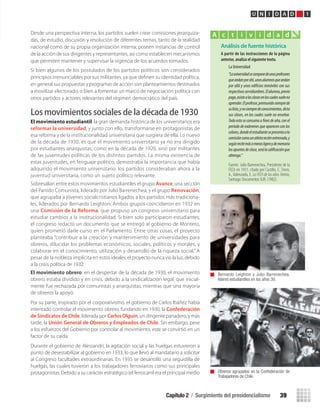 Capítulo 2 / Surgimiento del presidencialismo 39
U N I D A D 1
Desde una perspectiva interna, los partidos suelen crear comisiones jerarquiza-
das, de estudio, discusión y resolución de diferentes temas, tanto de la realidad
nacional como de su propia organización interna; poseen instancias de control
de la acción de sus dirigentes y representantes, así como establecen mecanismos
que permiten mantener y supervisar la vigencia de los acuerdos tomados.
Si bien algunos de los postulados de los partidos políticos son considerados
principios irrenunciables por sus militantes, ya que deﬁnen su identidad política,
en general sus propuestas y programas de acción son planteamientos destinados
a movilizar electorado, o bien a fomentar un marco de negociación política con
otros partidos y actores relevantes del régimen democrático del país.
Losmovimientossocialesdeladécadade1930
El movimiento estudiantil: la gran demanda histórica de los universitarios era
reformar la universidad, y junto con ello, transformarse en protagonistas de
esa reforma y de la institucionalidad universitaria que surgiera de ella. Lo nuevo
de la década de 1930, es que el movimiento universitario ya no era dirigido
por estudiantes anarquistas, como en la década de 1920, sino por militantes
de las juventudes políticas de los distintos partidos. La misma existencia de
estas juventudes, en lenguaje político, demostraba la importancia que había
adquirido el movimiento universitario: los partidos consideraban ahora a la
juventud universitaria, como un sujeto político relevante.
Sobresalían entre estos movimientos estudiantiles el grupo Avance, una sección
del Partido Comunista, liderado por Julio Barrenechea; y el grupo Renovación,
que agrupaba a jóvenes socialcristianos ligados a los partidos más tradiciona-
les, liderados por Bernardo Leighton. Ambos grupos coincidieron en 1932 en
una Comisión de la Reforma, que propuso un congreso universitario para
estudiar cambios a la institucionalidad. Si bien solo participaron estudiantes,
el congreso redactó un documento que se entregó al gobierno de Montero,
quien prometió darle curso en el Parlamento. Entre otras cosas, el proyecto
planteaba “contribuir a la creación y mantenimiento de universidades para
obreros, dilucidar los problemas económicos, sociales, políticos y morales, y
colaborar en el conocimiento, utilización y desarrollo de la riqueza social.” A
pesar de la nobleza implícita en estos ideales, el proyecto nunca vio la luz, debido
a la crisis política de 1932.
El movimiento obrero: en el despertar de la década de 1930, el movimiento
obrero estaba dividido y en crisis, debido a la sindicalización legal, que inicial-
mente fue rechazada por comunistas y anarquistas, mientras que una mayoría
de obreros la apoyó.
Por su parte, inspirado por el corporativismo, el gobierno de Carlos Ibáñez había
intentado controlar el movimiento obrero, fundando en 1930, la Confederación
de Sindicatos de Chile, liderada por Carlos Olguín, un dirigente panadero, y más
tarde, la Unión General de Obreros y Empleados de Chile. Sin embargo, pese
a los esfuerzos del Gobierno por controlar al movimiento, este se convirtió en un
factor de su caída.
Durante el gobierno de Alessandri, la agitación social y las huelgas estuvieron a
punto de desestabilizar al gobierno en 1933, lo que llevó al mandatario a solicitar
al Congreso facultades extraordinarias. En 1935 se desarrolló una seguidilla de
huelgas, las cuales tuvieron a los trabajadores ferroviarios como sus principales
protagonistas. Debido a su carácter estratégico (el ferrocarril era el principal medio Obreros agrupados en la Confederación de
Trabajadores de Chile.
Bernardo Leighton y Julio Barrenechea,
líderes estudiantiles en los años 30.
Análisis de fuente histórica
A	partir	de	las	instrucciones	de	la	página	
anterior,	analiza	el	siguiente	texto.
La Universidad
“Launiversidadsecomponedeunosprofesores
queandanporahí,unosalumnosqueandan
por allá y unos edificios inmóviles con sus
respectivasservidumbres.Elalumno,previo
pago,asistealasclasesenlascualessueleno
aprender.Elprofesor,premunidosiemprede
sulista,ynosiempredeconocimientos,dicta
sus clases, en las cuales suele no enseñar.
Todo esto se consuma a fines de año, con el
período de exámenes que aparecen con los
colores,dondeelestudiantesepresentaala
comisióncomounatletareciénentrenado,y
segúnrecitemásomenosligeroydememoria
losapuntesdeclase,serálacalificaciónque
obtenga.”
Fuente: Julio Barrenechea, Presidente de la
FECh en 1931, citado por Castillo, F., Tironi,
A.,Valenzuela, E. La FECh de los años Treinta,
Santiago: Documentos SUR. (1982).
A c t i v i d a d
U1 HISTORIA IIIº MEDIO 2012.indd 39 07-01-13 16:34
 