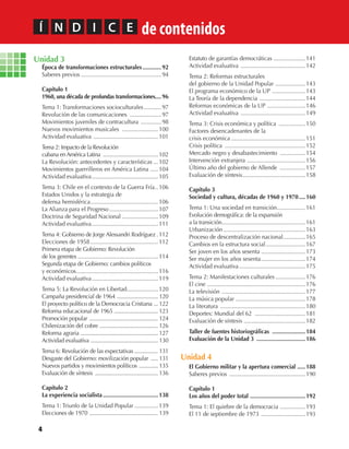 4
Unidad 3
Época de transformaciones estructurales............92
Saberes previos ...................................................94
Capítulo 1
1960, una década de profundas transformaciones....96
Tema 1: Transformaciones socioculturales...........97
Revolución de las comunicaciones ....................97
Movimientos juveniles de contracultura .............98
Nuevos movimientos musicales .......................100
Actividad evaluativa .........................................101
Tema 2: Impacto de la Revolución
cubana enAmérica Latina ...................................102
La Revolución: antecedentes y características ...102
Movimientos guerrilleros en América Latina .....104
Actividad evaluativa..........................................105
Tema 3: Chile en el contexto de la Guerra Fría..106
Estados Unidos y la estrategia de
defensa hemisférica...........................................106
La Alianza para el Progreso...............................107
Doctrina de Seguridad Nacional .......................109
Actividad evaluativa..........................................111
Tema 4: Gobierno de Jorge Alessandri Rodríguez .112
Elecciones de 1958...........................................112
Primera etapa de Gobierno: Revolución
de los gerentes ...................................................114
Segunda etapa de Gobierno: cambios políticos
y económicos....................................................116
Actividad evaluativa..........................................119
Tema 5: La Revolución en Libertad....................120
Campaña presidencial de 1964 ............................ 120
El proyecto político de la Democracia Cristiana ... 122
Reforma educacional de 1965 .............................. 123
Promoción popular ............................................... 124
Chilenización del cobre ........................................ 126
Reforma agraria ..................................................... 127
Actividad evaluativa .............................................. 130
Tema 6: Revolución de las expectativas ................ 131
Desgaste del Gobierno: movilización popular ..... 131
Nuevos partidos y movimientos políticos ............. 135
Evaluación de síntesis ........................................... 136
Capítulo 2
La experiencia socialista ...................................138
Tema 1: Triunfo de la Unidad Popular ...............139
Elecciones de 1970 ............................................... 139
Estatuto de garantías democráticas ....................141
Actividad evaluativa .........................................142
Tema 2: Reformas estructurales
del gobierno de la Unidad Popular ...................143
El programa económico de la UP .....................143
La Teoría de la dependencia .............................144
Reformas económicas de la UP ........................146
Actividad evaluativa .........................................149
Tema 3: Crisis económica y política .................150
Factores desencadenantes de la
crisis económica ...............................................151
Crisis política ...................................................152
Mercado negro y desabastecimiento ................154
Intervención extranjera .....................................156
Último año del gobierno de Allende ................157
Evaluación de síntesis........................................158
Capítulo 3
Sociedad y cultura, décadas de 1960 y 1970....160
Tema 1: Una sociedad en transición..................161
Evolución demográfica: de la expansión
a la transición.....................................................161
Urbanización....................................................163
Proceso de descentralización nacional..............165
Cambios en la estructura social.........................167
Ser joven en los años sesenta ............................173
Ser mujer en los años sesenta............................174
Actividad evaluativa..........................................175
Tema 2: Manifestaciones culturales...................176
El cine ..............................................................176
La televisión .....................................................177
La música popular ............................................178
La literatura ......................................................180
Deportes: Mundial del 62 ................................181
Evaluación de síntesis .......................................182
Taller de fuentes historiográficas .....................184
Evaluación de la Unidad 3 ...............................186
Unidad 4
El Gobierno militar y la apertura comercial .....188
Saberes previos ................................................190
Capítulo 1
Los años del poder total ...................................192
Tema 1: El quiebre de la democracia ................193
El 11 de septiembre de 1973 ............................193
Í N D I C E de contenidos
U1 HISTORIA IIIº MEDIO 2012.indd 4 07-01-13 16:34
 