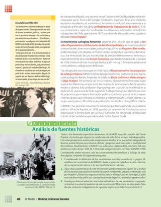 III Medio / Historia y Ciencias Sociales40
de transporte del país), una vez más vez el Gobierno solicitó facultades extraordi-
narias para poner freno a las huelgas mediante la represión. Pese a los métodos
represivos empleados, el movimiento ferroviario contribuyó enormemente a la
fundación, a ﬁnes de 1936, de la Confederación deTrabajadores de Chile (CTCH),
una central única, capaz de coordinar las movilizaciones y demandas de todos los
trabajadores de Chile, que durante 1937 suscribió a la alianza de centro izquierda
llamada Frente Popular.
El movimiento sufragista femenino: desde el año 1934, en que se dictó la ley
sobreOrganizaciónyAtribucionesdelasMunicipalidades, las mujeres pudieron
votar en las elecciones municipales, previa inscripción en los RegistrosElectorales,
pudiendo elegir y ser elegidas. Al mismo tiempo de signiﬁcar un avance democrá-
tico, fue el resultado de casi dos décadas de presión del movimiento feminista, y
especialmente de la revista Acción Femenina, que desde mediados de la década
de 1920 insistía en el voto municipal, la educación mixta y la formación profesional
como deberes y obligaciones del Estado.
Tras el logro del voto municipal, en 1935 nació el Movimiento Pro Emancipación
de la Mujer Chilena (MEMCH), tal vez la organización más poderosa de esta época,
conducida por brillantes dirigentes de la talla de Elena Caﬀarena, MartaVergara
y Olga Poblete. Por primera vez en su historia, el movimiento feminista logró
superar las diferencias propias entre las mujeres de la aristocracia, las de sectores
medios y obreras. Esta unidad en el programa y en la acción, se manifestó en la
aparición de una revista de título sugerente:“La Mujer Nueva”, que planteó una serie
de propuestas para mejorar la situación política, económica y social de las mujeres
chilenas, al paso que criticaba los modelos y estereotipos de la mujer-objeto, o la
mujer-sujeto pasivo, difundida en aquellos años dentro de la clase política chilena.
El MEMCH fue el primer movimiento femenino que formó parte de una coalición
política: el Frente Popular, en 1938, aprobó por unanimidad la invitación a esta
organización a formar parte de sus ﬁlas y Caﬀarena fue designada secretaria del
Comité de la Candidatura presidencial de Pedro Aguirre Cerda.
Elena	Caﬀ	arena	(1903-2003)
“Lasinstitucionesseformannoporqueungrupo
demujeressereúna.Tienenqueconfluirunaserie
de factores: económicos, políticos y sociales, que
son los que hacen emerger a las instituciones y
queademáslashacenduraderas…Estosfactores,
precisamente,seprodujeronconelnacimientodel
MEMChenladécadadel30.Yaestabaendesarrollo
la idea del Frente Popular, existía gran agitación
delosgruposprogresistas…
“Tengo que decir que en la primera reunión se
discutióbastanteelnombre.Enesetiempo–estoy
hablando de hace casi sesenta años- hablar de
emancipaciónerahablar,realmente,dealgoque
parecíamuyobsceno.Bueno,¿quéqueríanestas
mujeres?, querían un verdadero libertinaje. Por
elnombresesuscitaronunaseriedeataquespor
parte de los sectores conservadores del país. Se
suponía que nos íbamos a dedicar al libertinaje.
Seremancipadas,enesetiempo,eraunacosafea.”
Fuente: entrevista a Elena Caﬀarena por Diamela
Eltit, Santiago, 1992.
Análisis de fuentes históricas
A c t i v i d a d
El Movimiento Pro Emancipación de las Mujeres de Chile.
(La imagen se encuentra en Eltit, D., Crónica del sufragio
femenino en Chile, SERNAM, 1994, pág. 53)
“Junto a las demandas específicas femeninas, el MEMCH apoya la creación del Frente
Popular y las luchas por mejorar las condiciones de vida de los sectores más desposeídos.
Con estas perspectivas realizan dos congresos nacionales, a los que asisten delegadas de
diversos puntos del país para informar, debatir y proponer soluciones ante la multiplicidad
de conflictos. Paralelamente, el MEMCH va a abocarse a la tarea de la obtención del voto
político sin restricciones.” (Eltit, D., Crónica del sufragio femenino en Chile, SERNAM, 1994)
Considerando ambos recursos, más tus conocimientos desarrollados a lo largo de estas
dos páginas, responde las siguientes preguntas:
1. Considerando la definición de los movimientos sociales revisada en la página 38,
establece las características del MEMCH desde el punto de vista de su acción colectiva,
de su organización interna y de sus manifestaciones externas.
2. ¿Qué otras características de este movimiento puedes reconocer a partir de la lectura
de los recursos que aparecen en este recuadro? Por ejemplo, ¿estaba conformado solo
por mujeres? ¿Tenían una organización nacional o sólo radicada en Santiago? ¿Cuáles
eran sus demandas políticas y con qué sectores de la política se sentían representados?
3. Investiga en Internet sobre las características históricas de este movimiento y responde:
¿cómo fue la evolución posterior de este movimiento? Determina los principales hitos
de esta evolución indagando en la siguiente página web: http://www.memch.cl/
U1 HISTORIA IIIº MEDIO 2012.indd 40 07-01-13 16:34
 