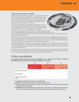 U N I D A D 1
43
Estadio Nacional de Santiago (1938-2008)
El Estadio Nacional de Chile fue inaugurado el 3 de diciembre de 1938, en
las 58 hectáreas del fundo Lo Valdivieso, tierras que pertenecían al Seguro
Obrero y que fueron transferidas al Fisco. Su construcción (que tomó 22
meses) estuvo enmarcada en el Plan Intercomunal para Santiago, reali-
zado por el urbanista austríaco Karl Brunner, incorporándose como el
principal centro estatal de deportes y recreación.
Su ubicación fue decidida porque quedaba inmediatamente al sur de
los Campos de Deportes, que habían sido construidos en tierras donadas
por José Domingo Cañas en 1918. De esa manera, el estadio se articulaba
urbanísticamente con otros centros polideportivos de la ciudad.
Además de representar una concepción urbanística, el estadio materializó políticas
públicas de fines del gobierno de Arturo Alessandri y de comienzos de los gobiernos radi-
cales, que tendían a desarrollar en Chile instancias de recreación, de entretención al aire libre y de práctica de deportes,
por parte de la población chilena.
Desde un punto de vista sociocultural, el Estadio Nacional fue una institución de integración social, destinada a con-
vocar a la población nacional, sin distinción de clases sociales, en torno de una actividad (la deportiva) que estaba en
su momento de expansión en Chile. En este sentido, sirvió como escenario de los campeonatos de fútbol, los partidos
de la selección de fútbol, y de importantes torneos sudamericanos de atletismo.
Las dimensiones del Estadio hicieron que, en su tiempo, fuera criticado por ser un “elefante blanco”, ya que tenía una
capacidad de público que, se creía, jamás sería completada. Sin embargo, ya en su inauguración, el estadio se llenó.
La creciente urbanización de Santiago, entre 1938 y 1960, hicieron del “coloso de Ñuñoa” un espacio necesario para
la recreación de la población.
Tanto en su construcción inicial como en sus sucesivas reparaciones y ampliaciones, el estadio representó, en su diseño
como en el uso de sus materiales de construcción, una visión modernista de una sociedad en fase de industrialización.
En 1938, el Estadio fue considerado como “el más grande y moderno de Sudamérica”.
Evalúa tu aprendizaje
En la siguiente tabla, evalúa qué es lo que has aprendido en este capítulo. Pon un ticket en el nivel de
aprendizaje que has alcanzado. Suma los puntos obtenidos en cada tema
9	 Excelente: Has alcanzado todos los objetivos de este capítulo del texto.
7-8	 Bien: Has alcanzado la mayoría de los objetivos, pero hay temas que debes reforzar.
5-6	 Suficiente:Necesitasvolveraestudiaralgunostemas;puedeserquenecesitesotraformadeestudiarlos,porejemplo,elaborando
mapas conceptuales con los contenidos.
3-4	 Insuficiente: Necesitas reforzamiento. Vuelve a trabajar los temas, usa otros métodos de estudio, por ejemplo, determina los
conceptos más importantes de cada párrafo, trata de entender su significado, y luego relaciónalo con los de otros párrafos.
Segundo gobierno de Alessandri
Reformas económicas
Partidos políticos y movimientos
sociales
1 2 3
Entiendo el tema, valoro su
importancia y lo relaciono con
otros temas.
Entiendoeltemayvalorosuimpor-
tancia, pero no logro relacionarlo
con otros temas.
Me cuesta entender el tema, o
valorar su importancia, y no logro
relacionarlo con otros temas.
U1 HISTORIA IIIº MEDIO 2012.indd 43 07-01-13 16:34
 