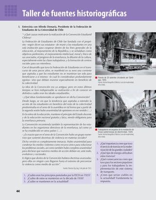 44
Taller de fuentes historiográficas
I. Entrevista con Alfredo Demaría, Presidente de la Federación de
Estudiantes de La Universidad de Chile
“–¿Qué causas motivaron la realización de la Convención Estudiantil
Chilena?
La Federación de Estudiantes de Chile fue fundada con el propó-
sito –según dicen sus estatutos– de reunir a los estudiantes en una
sola institución para cooperar dentro de los fines generales de la
educación, al mejoramiento de la República, y se señalaban como
objetivos preferentes, el mejoramiento intelectual, moral y físico de
sus asociados, el progreso de la enseñanza, la difusión de la cultura,
especialmente entre las clases trabajadoras,y la formación de centros
sociales para sus miembros.
Con el desarrollo que tuvo la Federación de Estudiantes en el trans-
curso de unos pocos años, se manifestó en su seno una corriente
que aspiraba a que los estudiantes no se reunieran tan solo para
beneficiarse a sí mismos –lo cual lo consideraban profundamente
egoísta– sino que debían reunirse especialmente en beneficio de
la colectividad.
La idea de la Convención era ya antigua; pero en estos últimos
tiempos se hizo indispensable su realización a fin de conocer en
definitiva cuáles eran los ideales estudiantiles.
–¿Qué ideas fundamentales se aprobaron en dicha Convención?
Desde luego, se vio que la tendencia que aspiraba a extender la
acción de los estudiantes en beneficio del resto de la colectividad
predominaba en el seno de la asamblea en tal forma que a partir de
la segunda sesión hubo unanimidad de opiniones en ese sentido (…)
En la esfera de la educación,mantiene el principio del Estado docente
y de la educación nacional gratuita y laica, siendo obligatoria para
la enseñanza primaria.
La Convención recomienda también la representación de los estu-
diantes en los organismos directivos de la enseñanza, tal como ya
se ha establecido en otros países (…).
–¿Es exacto que en el seno de la Convención hubo un grupo nume-
roso que sustentó doctrinas de violencia en materias sociales?
Dicha versión es completamente inexacta. Hubo unanimidad para
condenar los medios violentos como recurso único para solucionar
los problemas sociales,así como también hubo completa unanimidad
para declarar que nuestros medios de acción debían ser, ante todo,
evolutivos y racionales.
Es lógico que dentro de la Convención hubiera doctrinas avanzadas;
pero ellas en ningún caso llegaron hasta el extremo de preconizar
la violencia como medio de acción”.
Fuente: Revista Zig-Zag, 3 de julio de 1923.
1. ¿Cuáles eran los principios postulados por la FECH en 1923?
2. ¿Cuáles de estos se mantenían en la década de 1930?
3. ¿Cuáles se mantienen en la actualidad?
1. ¿Quéimportanciacreesquetuvo
elserviciodetranvíasenlamoder-
nizacióndelasgrandesciudades?
2. ¿Qué tipo de energía utilizaban
estos tranvías?
3. ¿Qué consecuencias crees que
tuvo para los sectores populares
y para los trabajadores la im-
plementación de este sistema
de transporte.
4. ¿Crees que serían viables en
la actualidad? Fundamenta tu
respuesta.
Tranvía de 20 asientos circulando por Santi-
ago, 1935.
Fuente:ArchivofotográﬁcoChilectra.Lucesdemodernidad,
obra citada.
Trabajadores encargados de la instalación de
líneas subterráneas de electricidad, 1929.
Fuente:ArchivofotográﬁcoChilectra.Lucesdemodernidad,
obra citada.
U1 HISTORIA IIIº MEDIO 2012.indd 44 07-01-13 16:34
 