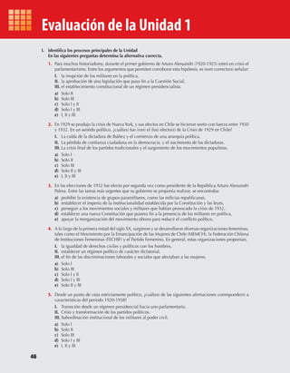 46
Evaluación de la Unidad 1
I. Identifica los procesos principales de la Unidad
En las siguientes preguntas determina la alternativa correcta.
1. Para muchos historiadores, durante el primer gobierno de Arturo Alessandri (1920-1925) entró en crisis el
parlamentarismo. Entre los argumentos que permiten corroborar esta hipótesis, es (son) correcto(s) señalar:
I. la irrupción de los militares en la política,
II. la aprobación de una legislación que puso fin a la Cuestión Social,
III. el establecimiento constitucional de un régimen presidencialista.
a) Solo II
b) Solo III
c) Solo I y II
d) Solo I y III
e) I, II y III
2. En 1929 se produjo la crisis de NuevaYork, y sus efectos en Chile se hicieron sentir con fuerza entre 1930
y 1932. En un sentido político, ¿cuál(es) fue (ron) el (los) efecto(s) de la Crisis de 1929 en Chile?
I. La caída de la dictadura de Ibáñez y el comienzo de una anarquía política.
II. La pérdida de confianza ciudadana en la democracia, y el nacimiento de las dictaduras.
III. La crisis final de los partidos tradicionales y el surgimiento de los movimientos populistas.
a) Solo I
b) Solo II
c) Solo III
d) Solo II y III
e) I, II y III
3. En las elecciones de 1932 fue electo por segunda vez como presidente de la República Arturo Alessandri
Palma. Entre las tareas más urgentes que su gobierno se proponía realizar, se encontraba:
a) prohibir la existencia de grupos paramilitares, como las milicias republicanas,
b) restablecer el imperio de la institucionalidad establecida por la Constitución y las leyes,
c) perseguir a los movimientos sociales y militares que habían provocado la crisis de 1932,
d) establecer una nueva Constitución que pusiera fin a la presencia de los militares en política,
e) apoyar la reorganización del movimiento obrero para reducir el conflicto político.
4. A lo largo de la primera mitad del siglo XX, surgieron y se desarrollaron diversas organizaciones femeninas,
tales como el Movimiento por la Emancipación de las Mujeres de Chile (MEMCH), la Federación Chilena
de Instituciones Femeninas (FECHIF) y el Partido Femenino. En general, estas organizaciones proponían,
I. la igualdad de derechos civiles y políticos con los hombres,
II. establecer un régimen político de carácter dictatorial,
III. el fin de las discriminaciones laborales y sociales que afectaban a las mujeres.
a) Solo I
b) Solo III
c) Solo I y II
d) Solo I y III
e) Solo II y III
5. Desde un punto de vista estrictamente político, ¿cuál(es) de las siguientes afirmaciones corresponde(n) a
características del período 1920-1938?
I. Transición desde un régimen presidencial hacia uno parlamentario.
II. Crisis y transformación de los partidos políticos.
III. Subordinación institucional de los militares al poder civil.
a) Solo I
b) Solo II
c) Solo III
d) Solo I y III
e) I, II y III
U1 HISTORIA IIIº MEDIO 2012.indd 46 07-01-13 16:34
 