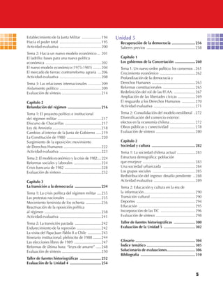 5
Establecimiento de la Junta Militar ...................194
Hacia el poder total .........................................195
Actividad evaluativa .........................................200
Tema 2: Hacia un nuevo modelo económico ... 201
El ladrillo: bases para una nueva política
económica .......................................................202
El nuevo modelo económico (1975-1981) ........204
El mercado de tierras: contrarreforma agraria ...206
Actividad evaluativa .........................................208
Tema 3: Las relaciones internacionales .............209
Aislamiento político .........................................209
Evaluación de síntesis .......................................214
Capítulo 2
Refundación del régimen .................................216
Tema 1: El proyecto político e institucional
del régimen militar ...........................................217
Discurso de Chacarillas ....................................217
Ley de Amnistía ................................................218
Cambios al interior de la Junta de Gobierno .....219
La Constitución de 1980 ..................................220
Surgimiento de la oposición: movimiento
de Derechos Humanos .....................................222
Actividad evaluativa .........................................223
Tema 2: El modelo económico y la crisis de 1982.... 224
Reformas sociales y laborales ...........................224
Crisis bancaria de 1982 ....................................228
Evaluación de síntesis .......................................232
Capítulo 3
La transición a la democracia ..........................234
Tema 1: La crisis política del régimen militar ....235
Las protestas nacionales ...................................235
Movimiento feminista de los ochenta ...............236
Reactivación de la oposición política
al régimen ........................................................238
Actividad evaluativa .........................................241
Tema 2: La transición pactada ..........................242
Endurecimiento de la represión ........................242
La visita del Papa Juan Pablo II a Chile .............243
Itinerario institucional: plebiscito de 1988 ........244
Las elecciones libres de 1989 ...........................247
Reformas de última hora: “leyes de amarre” .....248
Evaluación de síntesis .......................................250
Taller de fuentes historiográficas .....................252
Evaluación de la Unidad 4 ...............................254
Unidad 5
Recuperación de la democracia .......................256
Saberes previos ................................................258
Capítulo 1
Los gobiernos de la Concertación ....................260
Tema 1: Un nuevo orden político: los consensos .261
Crecimiento económico ...................................262
Profundización de la democracia y
Derechos Humanos .............................................. 263
Reformas constitucionales ................................265
Redefinición del rol de las FF.AA. .....................267
Ampliación de las libertades cívicas .................269
El resguardo a los Derechos Humanos .............270
Actividad evaluativa .........................................271
Tema 2: Consolidación del modelo neoliberal .272
Diversificación del comercio exterior:
efectos en la economía chilena .........................272
Obras públicas y conectividad .........................278
Evaluación de síntesis .......................................280
Capítulo 2
Sociedad y cultura ...........................................282
Tema 1: La sociedad chilena actual ..................283
Estructura demográfica: población
que envejece ....................................................283
Una sociedad urbanizada ................................284
Los grupos sociales ..........................................285
Redistribución del ingreso: desafío pendiente ..288
Actividad evaluativa .........................................289
Tema 2: Educación y cultura en la era de
la información...................................................290
Transición cultural ............................................290
Deportes ..........................................................294
Educación ........................................................295
Incorporación de las TIC ..................................296
Evaluación de síntesis .......................................298
Taller de fuentes historiográficas .....................300
Evaluación de la Unidad 5 ...............................302
Glosario ...........................................................304
Índice temático ................................................305
Solucionario de evaluaciones............................306
Bibliografía ......................................................310
U1 HISTORIA IIIº MEDIO 2012.indd 5 07-01-13 16:34
 