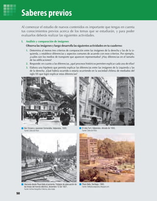 I. Análisis y comparación de imágenes
Observa las imágenes y luego desarrolla las siguientes actividades en tu cuaderno:
1. Determina al menos tres criterios de comparación entre las imágenes de la derecha y las de la iz-
quierda, y establece diferencias y aspectos comunes de acuerdo con esos criterios. Por ejemplo,
2. Responde: en cuanto a las diferencias, ¿qué procesos históricos permiten explicar cada una de ellas?
3. Elabora una hipótesis que permita explicar las diferencias entre las imágenes de la izquierda y las
de la derecha. ¿Qué habría ocurrido o estaría ocurriendo en la sociedad chilena de mediados del
siglo XX que logre explicar estas diferencias?
Al comenzar el estudio de nuevos contenidos es importante que tengas en cuenta
tus conocimientos previos acerca de los temas que se estudiarán, y para poder
evaluarlos deberás realizar las siguientes actividades.
Fuente: Colección Flickr.
Bar Cinzano y ascensor Esmeralda, Valparaíso, 1920.
Alameda desde Plaza Italia al poniente.Trabajos de adecuación de
las líneas del tranvía eléctrico, diciembre 12 de 1927.
El reloj Turri, Valparaíso, década de 1950.
Fuente: Colección Flickr.
Plaza Italia, Santiago, 1960.
Fuente:Trolleybusvalparaiso, blogspot.com
Saberes previos
¿cuáles son los medios de transporte que aparecen representados? ¿Hay diferencias en el tamaño
de las ediﬁcaciones?
50
U2 HISTORIA IIIº MEDIO 2012.indd 50 07-01-13 17:41
 