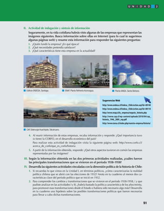 II. Actividad de indagación y síntesis de información
Seguramente, en tu vida cotidiana habrás visto algunas de las empresas que representan las
imágenes siguientes. Busca información sobre ellas en Internet (para lo cual te sugerimos
algunas páginas web) y resume esta información para responder las siguientes preguntas:
1. ¿Quién fundó la empresa? ¿En qué época?
2. ¿Qué necesidades pretendía satisfacer?
3. ¿Qué características tiene esta empresa en la actualidad?
4. Al reunir información de estas empresas, recaba información y responde: ¿Qué importancia tuvo
(o tiene) la CORFO, en el desarrollo económico del país?
Para realizar esta actividad de indagación visita la siguiente página web: http://www.corfo.cl/
acerca_de_corfo/que_es_corfo/historia
5. A partir de la información obtenida, responde: ¿Qué otros aspectos tuvieron en común las empresas
representadas por las imágenes?
III. Según la información obtenida en las dos primeras actividades realizadas, ¿cuáles fueron
las principales transformaciones que se vivieron en el período 1938-1958?
IV. Desarrolla las siguientes actividades vinculadas con la dimensión política de la historia de Chile:
1. Si recuerdas lo que vimos en la Unidad I, en términos políticos, ¿cómo caracterizarías la realidad
política chilena que se abrió con las elecciones de 1932? Anota en tu cuaderno al menos dos ca-
racterísticas clave del período político que se inició en 1932.
2. Para comprender los cambios y transformaciones que se vivieron en el período 1938-1958, ( y que
pudiste analizar en las actividades I y II), ¿habría bastado la política característica de los años treinta,
para promover esas transformaciones desde el Estado o hubiera sido necesario algo más? Desarrolla
en tu cuaderno una hipótesis sobre las posibles transformaciones políticas que fueron necesarias
para llevar a cabo dichas transformaciones.
Ediﬁcio ENDESA, Santiago.
CAP,Siderurgia Huachipato,Talcahuano.
ENAP, Planta Reﬁnería Aconcagua. Planta IANSA, Santa Bárbara.
Sugerencias Web
http://www.endesa.cl/Endesa_Chile/action.asp?id=00140
http://www.endesa.cl/Endesa_Chile/action.asp?id=00110
http://www.enap.cl/la_empresa/negocio_historia.php
http://www.cap.cl/wp-content/uploads/2010/04/cap_
historia_1946_2009_esp.pdf
http://www.iansa.cl/index.php/nuestra-empresa/historia/
U N I D A D 2
51
U2 HISTORIA IIIº MEDIO 2012.indd 51 07-01-13 17:41
 