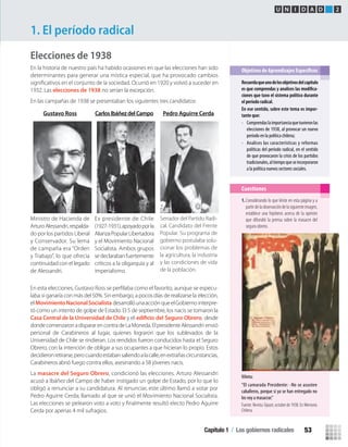 Elecciones de 1938
En la historia de nuestro país ha habido ocasiones en que las elecciones han sido
determinantes para generar una mística especial, que ha provocado cambios
1932. Las elecciones de 1938 no serían la excepción.
En las campañas de 1938 se presentaban los siguientes tres candidatos:
La masacre del Seguro Obrero, condicionó las elecciones. Arturo Alessandri
acusó a Ibáñez del Campo de haber instigado un golpe de Estado, por lo que lo
obligó a renunciar a su candidatura. Al renunciar, este último llamó a votar por
Pedro Aguirre Cerda; llamado al que se unió el Movimiento Nacional Socialista.
Cerda por apenas 4 mil sufragios.
1. El período radical
Recuerdaqueunodelosobjetivosdelcapítulo
-
ciones que tuvo el sistema político durante
el período radical.
En ese sentido, sobre este tema es impor-
tante que:
• Comprendaslaimportanciaquetuvieronlas
elecciones de 1938, al provocar un nuevo
período en la política chilena;
• Analices las características y reformas
políticas del período radical, en el sentido
de que provocaron la crisis de los partidos
tradicionales,altiempoqueseincorporaron
a la política nuevos sectores sociales.
Cuestiones
Viñeta:
“El camarada Presidente: -No se asusten
caballeros, porque si ya se han entregado no
los voy a masacrar.”
Fuente: Revista Topaze, octubre de 1938. En Memoria
Chilena.
Gustavo Ross CarlosIbáñezdelCampo Pedro Aguirre Cerda
Ministro de Hacienda de
ArturoAlessandri,respalda-
do por los partidos Liberal
y Conservador. Su lema
de campaña era “Orden
y Trabajo”, lo que ofrecía
continuidad con el legado
de Alessandri.
Ex presidente de Chile
(1927-1931),apoyadoporla
AlianzaPopularLibertadora
y el Movimiento Nacional
Socialista. Ambos grupos
sedeclarabanfuertemente
críticos a la oligarquía y al
imperialismo.
U N I D A D 2
1.Considerando lo que leíste en esta página y a
partirdelaobservacióndelasiguienteimagen,
establece una hipótesis acerca de la opinión
que difundió la prensa sobre la masacre del
seguro obrero.
En esta elecciones, Gustavo Ross se perﬁlaba como el favorito, aunque se especu-
laba si ganaría con más del 50%. Sin embargo, a pocos días de realizarse la elección,
el MovimientoNacionalSocialista desarrollóunaacciónqueelGobierno interpre-
tó como un intento de golpe de Estado. El 5 de septiembre, los nacis se tomaronla
Casa Central de la Universidad de Chile y el edificio del Seguro Obrero, desde
dondecomenzaronadispararencontradeLaMoneda.ElpresidenteAlessandri envió
personal de Carabineros al lugar, quienes lograron que los sublevados de la
Universidad de Chile se rindieran. Los rendidos fueron conducidos hasta el Seguro
Obrero, con la intención de obligar a sus ocupantes a que hicieran lo propio. Estos
decidieronretirarse,perocuandoestabansaliendoalacalle,enextrañascircunstancias,
Carabineros abrió fuego contra ellos, asesinando a 58 jóvenes nacis.
Senador del Partido Radi-
cal. Candidato del Frente
Popular. Su programa de
gobierno postulaba solu-
cionar los problemas de
la agricultura, la industria
y las condiciones de vida
de la población.
Capítulo 1 / Los gobiernos radicales 53
U2 HISTORIA IIIº MEDIO 2012.indd 53 07-01-13 17:41
 
