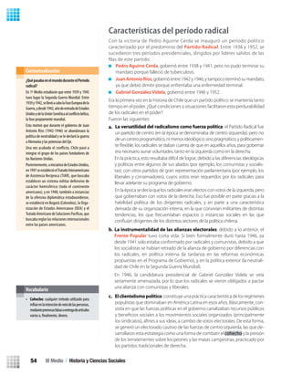Características del período radical
Con la victoria de Pedro Aguirre Cerda se inauguró un período político
caracterizado por el predominio del Partido Radical. Entre 1938 y 1952, se
sucedieron tres períodos presidenciales, dirigidos por líderes salidos de las
ﬁlas de este partido:
Pedro Aguirre Cerda, gobernó entre 1938 y 1941, pero no pudo terminar su
mandato porque falleció de tuberculosis.
JuanAntonioRíos, gobernó entre 1942 y 1946, y tampoco terminó su mandato,
ya que debió dimitir porque enfrentaba una enfermedad terminal.
Gabriel González Videla, gobernó entre 1946 y 1952.
Era la primera vez en la historia de Chile que un partido político se mantenía tanto
tiempo en el poder. ¿Qué condiciones o situaciones facilitaron esta perdurabilidad
de los radicales en el poder?
Fueron las siguientes:
a.
b.
c. Elclientelismopolítico: constituye una práctica característica de los regímenes
populistas que dominaban en América Latina en esos años. Básicamente, con-
sistía en que las fuerzas políticas en el gobierno canalizaban recursos públicos
se generó un electorado cautivo de las fuerzas de centro izquierda, las que de-
sarrollaron esta estrategia como una forma de combatir elcohecho y la presión
de los terratenientes sobre los peones y las masas campesinas, practicado por
los partidos tradicionales de derecha.
¿QuépasabaenelmundoduranteelPeríodo
radical?
En 1º Medio estudiaste que entre 1939 y 1945
tuvo lugar la Segunda Guerra Mundial. Entre
1939y1942,sellevóacabolaFaseEuropeadela
Guerra,ydesde1942,añodeentradadeEstados
UnidosydelaUniónSoviéticaal bélico,
la fase propiamente mundial.
Esto motivó que durante el gobierno de Juan
Antonio Ríos (1942-1946) se abandonara la
política de neutralidad y se le declaró la guerra
a Alemania y las potencias del Eje.
Una vez acabado el conflicto, Chile pasó a
integrar el grupo de los países fundadores de
las Naciones Unidas.
Posteriormente,ainiciativadeEstadosUnidos,
en1947seestablecióelTratadoInteramericano
de Asistencia Recíproca (TIAR), que buscaba
establecer un sistema militar defensivo de
carácter hemisférico (todo el continente
americano), y en 1948, también a instancias
de la ofensiva diplomática estadounidense,
se estableció en Bogotá (Colombia), la Orga-
nización de Estados Americanos (OEA) y el
TratadoAmericanodeSolucionesPacíficas,que
buscaba reglar las relaciones internacionales
entre los países americanos.
Contextualización
• Cohecho: cualquier método utilizado para
enlaintencióndevotodelaspersonas,
mediantepromesasfalsasoentregadeartículos
varios o, dinero.
Vocabulario
En la práctica, esto resultaba difícil de lograr, debido a las diferencias ideológicas
y políticas entre algunos de sus aliados (por ejemplo, los comunistas y socialis-
tas), con otros partidos de gran representación parlamentaria (por ejemplo, los
liberales y conservadores), cuyos votos eran requeridos por los radicales para
llevar adelante su programa de gobierno.
En la época se decía que los radicales eran electos con votos de la izquierda, pero
que gobernaban con votos de la derecha. Eso fue posible en parte gracias a la
habilidad política de los dirigentes radicales, y en parte a una característica
derivada de su organización interna, en la que convivían militantes de distintas
tendencias, los que frecuentaban espacios o instancias sociales en las que
conﬂuían dirigentes de los distintos sectores de la política chilena.
La versatilidad del radicalismo como fuerza política: el Partido Radical fue
un partido de centro (en la época se denominaba de centro izquierda), pero no
deuncentroprogramático,nimenosideológico;sinopragmático,ypolíticamen-
te ﬂexible: los radicales se daban cuenta de que en aquellos años, para gobernar
era necesario aunar voluntades, tanto en la izquierda como en la derecha.
La instrumentalidad de las alianzas electorales: debido a lo anterior, el
Frente Popular tuvo corta vida. Si bien formalmente duró hasta 1946, ya
desde 1941 solo estaba conformado por radicales y comunistas, debido a que
los socialistas se habían retirado de la alianza de gobierno por diferencias con
los radicales, en política interna (la tardanza en las reformas económicas
propuestas en el Programa de Gobierno), y en la política exterior (la neutrali-
dad de Chile en la Segunda Guerra Mundial).
En 1946, la candidatura presidencial de Gabriel González Videla se veía
seriamente amenazada, por lo que los radicales se vieron obligados a pactar
una alianza con comunistas y liberales.
III Medio / Historia y Ciencias Sociales54
U2 HISTORIA IIIº MEDIO 2012.indd 54 07-01-13 17:41
 