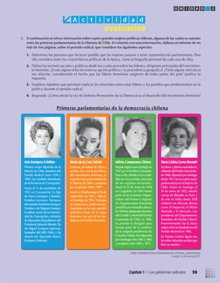 Fuente: Adaptado de http://historiapolitica.bcn.cl/resenas_parlamentarias
Consulta: 26 de enero de 2012.
I. A continuación se ofrece información sobre cuatro grandes mujeres políticas chilenas,algunas de las cuales se cuentan
entre las primeras parlamentarias de la Historia de Chile. En relación con esta información, elabora un informe de no
más de tres páginas, sobre el período radical, que considere los siguientes aspectos:
1. Determina los procesos que hicieron posible que las mujeres pasaran a tener representación parlamentaria. Para
ello considera tanto las características políticas de la época, como la biografía personal de cada una de ellas.
2.
3. Establece hipótesis que permitan explicar las relaciones entre estas líderes y los partidos que predominaban en la
política durante el período radical.
4. Responde: ¿Cómo afectó la Ley de Defensa Permanente de la Democracia al desarrollo del movimiento feminista?
Primeras parlamentarias de la democracia chilena
A c t i v i d a d
Inés Enríquez Frödden
Primera mujer diputada de la
historia de Chile, miembro del
Partido Radical entre 1949 y
1969. Fue también Intendenta
de la Provincia de Concepción.
Nació el 11 de noviembre de
1913 en Concepción. Es hija
de Marco Enríquez y Rosalba
Frödden Lorenzen. Hermana
delsenadorHumbertoEnríquez
Fröddeny de Edgardo Enríquez
Frodden, rector de la Universi-
dad de Concepción y ministro
de Educación del gobierno del
PresidenteSalvadorAllende.Tía
de Miguel Enríquez Espinosa,
fundador del MIR (1965), y tía
abuela del diputado Marco
Enríquez Ominami.
María de la Cruz Toledo
Escritora, periodista de oﬁcio y
política. Fue una de las líderes
del movimiento feminista, la
segundamujerparlamentariade
la Historia de Chile y senadora
por el período 1949 a 1957.
Nacióen Chimbarongoel 18 de
septiembre de 1912 y falleció
en Santiago en 1995. Participó
en numerosas publicaciones
femeninas en las que escribió
artículos a favor de la causa
femenina. Fue una de las fun-
dadoras del Partido Feminista.
Julieta Campusano Chávez
ElegidaregidoraporSantiagoen
1947 por el Partido Comunista.
Pese a ello,debidoa la Ley Mal-
dita fue encarcelada y borrada
de los registros electorales.
Nació el 31 de mayo de 1918
en Coquimbo. En 1943 formó
parte de la Comisión Organi-
zadora del Primer Congreso
de Organizaciones Femeninas
presidido porAmanda Labarca.
En1944fuedesignadamiembro
del Comité Central del Partido
Comunista de Chile. En 1946,
su partido la designó para
formar parte de la comitiva
de la campaña presidencial de
González Videla. Fue diputada
por Santiago entre 1961 y 1965
y senadora entre 1965 y 1973.
María Cristina Correa Morandé
Escritora y pintora autodidacta,
militantedelPartidoLiberaldes-
de1948ydiputadaporSantiago
desde 1957;fue la cuarta mujer
parlamentaria en la historia de
Chile. Nació en Santiago el
26 de enero de 1912, estudió
cursos de ﬁlosofía en París y
de arte en Italia; desde 1938
colaboró en diversos diarios
como El Imparcial, el Diario
Ilustrado y El Mercurio. Fue
presidenta del Departamento
Femenino del Partido Liberal.
Posteriormente fue la única
mujer entre los fundadores del
Partido Nacional en 1966.
En Estados Unidos ﬁgura una
leysobreviviendassocialesque
lleva su nombre.
U N I D A D 2
Deﬁne los sectores sociales y políticos desde los cuales procedían las líderes y dirigentes principales del movimien-
to feminista. ¿Existe alguna relación entre su opción política y su procedencia geográﬁca? ¿Tiene alguna relevancia
esa relación, considerando el hecho que las líderes femeninas surgieron de todas partes del país? Justiﬁca tu
respuesta.
Capítulo 1 / Los gobiernos radicales 59
U2 HISTORIA IIIº MEDIO 2012.indd 59 07-01-13 17:41
 