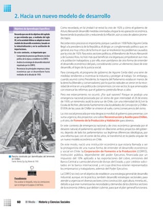 Recordar estos procesos es importante, porque cuando en 1938 Pedro Aguirre Cerda
llegó a la presidencia de la República, él dirigía un conglomerado político que, en
general, era muy crítico de la forma en que se resolvieron los problemas causados
por la crisis de 1929. Para estos sectores políticos, el liberalismo de Arturo Alessandri
a la población trabajadora, y por ello, eran partidarios de otra forma de entender
el desarrollo económico del país, considerando como un elemento clave de este
desarrollo, el logro de la justicia social.
Para conseguirlo, el programa de gobierno de Aguirre Cerda ideó una serie de
medidas tendientes a incentivar la industria y proteger al trabajo. Sin embargo,
cuando asumió como Presidente, la mayoría del Parlamento estaba en manos de
la derecha (liberales y conservadores), por lo que los radicales se vieron en la nece-
sidad de entrar en una política de compromisos con ese sector, lo que amenazaba
con estancar las reformas que el gobierno pretendía llevar a cabo.
La crisis social provocada por esta desgracia movilizó al gobierno para presentar, con
suma urgencia, dos proyectos: uno sobreReconstrucción y Auxilio para Chillán,
y el otro, de Fomento de la Producción y Habitación para obreros.
La CORFO se creó con el objetivo de establecer una estrategia general de desarrollo
industrial, aunque, en la práctica, también desarrolló estrategias sectoriales, para
atenderaurgenciasendiversossectorescomoconstrucción,agricultura,minería,etc.,
debido a que eran numerosas las necesidades y demandas de los distintos sectores
de la economía chilena, que debían cubrirse, para que el plan general funcionara.
2. Hacia un nuevo modelo de desarrollo
Recuerdaqueunodelosobjetivosdelcapítulo
es que entiendas que, a mediados del siglo
XX,enlasociedadchilenaseadoptóunnuevo
modelodedesarrolloeconómico,basadoen
la industrialización y en la sustitución de
importaciones.
• Comprendaslosprocesosquellevaronalaclase
política de la época a establecer la CORFO;
• Analiceslaestrategiadedesarrolloindustrial
impulsada por la CORFO;
• Reconozcaslasprincipalesempresasyáreas
económicas que se desarrollaron hasta
mediados de la década de 1950.
Rancho construido por damniﬁcados del terremoto
en Chillán.
Fuente: Revista Zig-Zag, febrero de 1939.
Procedimiento
Para analizar la fotografía, revisa las orientaciones
que se entregan en la página 22 delTexto.
En este contexto, es importante que:
Como recordarás, en la Unidad I se revisó la crisis de 1929, y cómo el gobierno de
Arturo Alessandri desarrolló medidas orientadas a lograr la recuperación económica,
favoreciendo la producción y reduciendo la inﬂación, aún a costa de salarios prome-
dio bajos.
Pero ese estancamiento no ocurrió. ¿Por qué razones? Porque se produjo una
emergencia nacional provocada por un sismo de gran intensidad: el 24 de enero
de 1939, un terremoto asoló la zona sur de Chile, con una intensidad de 8,3 en la
Escala de Richter, afectando fuertemente a las localidades de Concepción y Chillán.
El 95% de las casas de Chillán se vinieron al suelo, como consecuencia del sismo.
En este contexto de emergencia nacional y de crisis económica generada por el
desastre natural, el parlamento aprobó sin dilaciones ambos proyectos del gobier-
no, dejando de lado los parlamentarios sus legítimas diferencias ideológicas, por
una reforma que, con el correr de los años, se transformó en la piedra angular de
un nuevo modelo económico en Chile.
De este modo, nació una institución económica que estaría llamada a ser
la protagonista de una nueva forma de entender el desarrollo económico
y social en Chile: la Corporación de Fomento a la Producción (CORFO),
institución pública, dependiente del poder Ejecutivo, ﬁnanciada por un
impuesto del 10% aplicado a las exportaciones del cobre, emisiones del
Banco Central a cuenta del ahorro de divisas del Estado, y por créditos solici-
tados en la banca internacional, y en cuya directiva estarían representados
los empresarios y trabajadores, además del Poder Ejecutivo.
III Medio / Historia y Ciencias Sociales60
U2 HISTORIA IIIº MEDIO 2012.indd 60 07-01-13 17:41
 