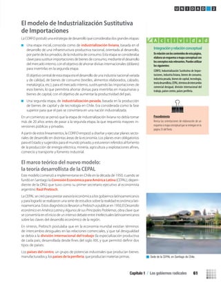 El modelo de Industrialización Sustitutiva
de Importaciones
La CORFO postuló una estrategia de desarrollo que consideraba dos grandes etapas:
Una etapa inicial, conocida como de industrialización liviana, basada en el
desarrollo de una infraestructura productiva nacional, orientada al desarrollo,
por parte de los privados, de la industria de consumo. Esta etapa se consideraba
clave para sustituir importaciones de bienes de consumo, mediante el desarrollo
del mercado interno, con el objetivo de ahorrar divisas internacionales (dólares)
para invertirlas en la segunda etapa.
El objetivocentraldeestaetapaeraeldesarrollode unaindustria nacionalvariada
y de calidad, de bienes de consumo (textiles, alimentos elaborados, calzado,
metalúrgica, etc.), para el mercado interno, sustituyendo las importaciones de
esos bienes, lo que permitiría ahorrar divisas para invertirlas en maquinarias y
bienes de capital, con el objetivo de aumentar la productividad del país.
Una segunda etapa, de industrialización pesada, basada en la producción
de bienes de capital y de tecnología en Chile. Era considerada como la fase
superior para que el país se convirtiera en una nación industrializada.
En un comienzo se pensó que la etapa de industrialización liviana no debía tomar
más de 20 años antes de pasar a la segunda etapa, la que requeriría mayores in-
versiones públicas y privadas.
A partir de estos lineamientos, la CORFO empezó a diseñar y ejecutar planes secto-
riales de desarrollo en distintas áreas de la economía. Los planes eran obligatorios
para el Estado y sugeridos para el mundo privado, y estuvieron referidos al fomento
comercio y transporte y fomento industrial.
El marco teórico del nuevo modelo:
la teoría desarrollista de la CEPAL
Este modelo comenzó a implementarse en Chile en la década de 1950, cuando se
fundó en Santiago la Comisión Económica para América Latina(CEPAL), depen-
diente de la ONU que tuvo como su primer secretario ejecutivo al economista
argentino Raúl Prebisch.
La CEPAL se creó para prestar asesoría económica a los gobiernos latinoamericanos
y para lograrlo se realizaron una serie de estudios sobre la realidad económica lati-
noamericana. Estos diagnósticos llevaron a Prebisch a publicar en 1950,ElDesarrollo
económico en América Latina y Algunos de sus Principales Problemas, obra clave que
se convertiría en el inicio de un intenso debate entre intelectuales latinoamericanos
sobre las claves del desarrollo económico de la región.
En síntesis, Prebisch postulaba que en la economía mundial existían términos
de intercambio desiguales en las relaciones comerciales, y que tal desigualdad
de cada país, desarrollada desde ﬁnes del siglo XIX, y que permitió deﬁnir dos
se debía a la división internacional del trabajo (la especialización productiva
tipos de países:
Los países del centro, un grupo de potencias industriales que producían bienes
manufacturados y, lospaíses de laperiferia, que producían materias primas.
Integraciónyrelaciónconceptual
Enrelaciónconloscontenidosdeestapágina,
elaboraunesquemaomapaconceptualcon
losconceptosmásrelevantes.Puedesutilizar
los siguientes:
CORFO, Industrialización Sustitutiva de Impor-
taciones, industria liviana, bienes de consumo,
industriapesada,bienesdecapital,tecnología,
teoríadesarrollista,CEPAL,términosdeintercambio
comercial desigual, división internacional del
trabajo, países centro, países periferia.
A c t i v i d a d
Sede de la CEPAL en Santiago de Chile.
U N I D A D 2
Procedimiento
Revisa las orientaciones de elaboración de un
esquema o mapa conceptual que se entregan en la
página 35 delTexto.
Capítulo 1 / Los gobiernos radicales 61
U2 HISTORIA IIIº MEDIO 2012.indd 61 07-01-13 17:41
 