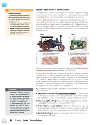 La teoría de los términos de intercambio
La obra de Prebisch postulaba que la relación entre el centro y la periferia tendía a
un estudio de los términos de intercambio entre ambos tipos de naciones.
Los términos de intercambio son el resultado de la relación de precios internacio-
nales entre las materias primas y los productos elaborados de la industria. Mientras
los precios de las materias primas, en el largo plazo, tendían a la baja (aunque en
ocasiones puntuales, subían en el mercado internacional), los de las mercancías
elaboradas tendían al alza (aunque en ocasiones especíﬁcas podían descender).
En consecuencia:
En la teoría de Prebisch, esto se conocía como la tendencia de los términos de
intercambio negativos para las economías subdesarrolladas.
Este fenómeno, ¿implicaba que no se podía escapar de esta situación internacio-
nal? Nada de eso. La teoría de Prebisch no era determinista. Él postulaba que los
países subdesarrollados podían desarrollarse a condición de industrializarse, es
decir, comenzar a generar mercancías elaboradas. Pero, para lograr eso, los países
debían corregir algunos problemas que estaban teniendo en la implementación
el lento proceso de sustitución efectiva de importaciones.
A juicio de Prebisch, para resolver sus problemas de desarrollo, los países latinoa-
mericanos debían:
a. Ahorrardivisasyaumentarlaproductividaddeltrabajo:enAméricaLatina
el ahorro era escaso porque casi no había productividad, y la que había era baja
por la falta de ahorro para invertir en ella. ¿Cómo resolver este círculo vicioso?
b. Acceder a capital extranjero: como punto de inicio para generar producti-
vidad y poder sustituir, de ese modo, al capital extranjero.
c. : Prebisch consideraba un error que los
gobiernos emplearan el ahorro de divisas en mejorar las condiciones de vida
d. : problema que se estaba volviendo recurrente en nu-
merosos países de la región.
•
Vocabulario
Términos de intercambio
Silostérminosdeintercambiosonlarelaciónde
preciosinternacionalesentrelasmateriasprimas
ylosproductosmanufacturados,elresultadode
esta relación puede ser:
a. Positivo:silostérminossonfavorablesalos
paísesproductoresdeunadeestasmercancías.
Esoocurríaparalaseconomíasindustrializadas.
b. Negativo:silostérminoserandesfavorables
para los países productores de una de estas
mercancías. Esto ocurría en los países pro-
ductores de materias primas.
Contextualización
Fuente:Produccióneditorial.
Productividad del trabajo: rendimiento
o eficiencia de la actividad productiva de
las personas, expresada en la correlación
entre el gasto de trabajo y la cantidad de
bienes producidos (establecida en dinero o
en especie) en una unidad de tiempo.
La productividad del trabajo es un índice
importante para definir el avance o
retroceso de una economía en un período
en que ella está sujeta a cambios derivados
depolíticaspúblicasy/odelaincorporación
de nuevas técnicas productivas.
III Medio / Historia y Ciencias Sociales62
U2 HISTORIA IIIº MEDIO 2012.indd 62 07-01-13 17:41
 
