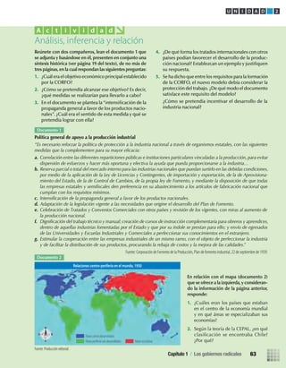 Reúnete con dos compañeros, lean el documento 1 que
se adjunta y basándose en él, presenten en conjunto una
síntesis histórica (ver página 19 del texto), de no más de
tres páginas,en la cual respondan las siguientes preguntas:
1. ¿Cuál era el objetivo económico principal establecido
por la CORFO?
2. ¿Cómo se pretendía alcanzar ese objetivo? Es decir,
¿qué medidas se realizarían para llevarlo a cabo?
3. En el documento se plantea la“intensiﬁcación de la
propaganda general a favor de los productos nacio-
nales”. ¿Cuál era el sentido de esta medida y qué se
pretendía lograr con ella?
En relación con el mapa (documento 2)
que se ofrece a la izquierda,y consideran-
do la información de la página anterior,
responde:
1. ¿Cuáles eran los países que estaban
en el centro de la economía mundial
y en qué áreas se especializaban sus
economías?
2. Según la teoría de la CEPAL, ¿en qué
clasiﬁcación se encontraba Chile?
¿Por qué?
Análisis, inferencia y relación
A c t i v i d a d
4. ¿De qué forma los tratados internacionales con otros
países podían favorecer el desarrollo de la produc-
ción nacional? Establezcan un ejemplo y justiﬁquen
su respuesta.
5. Se ha dicho que entre los requisitos para la formación
de la CORFO, el nuevo modelo debía considerar la
protección del trabajo. ¿De qué modo el documento
satisface este requisito del modelo?
¿Cómo se pretendía incentivar el desarrollo de la
industria nacional?
Documento 1
Política general de apoyo a la producción industrial
“Es necesario reforzar la política de protección a la industria nacional a través de organismos estatales, con las siguientes
medidas que la complementen para su mayor eﬁcacia:
a. Correlación entre las diferentes reparticiones públicas e instituciones particulares vinculadas a la producción, para evitar
dispersión de esfuerzos y hacer más oportuna y efectiva la ayuda que pueda proporcionarse a la industria…
b. Reserva parcial o total del mercado interno para las industrias nacionales que puedan surtirlo en las debidas condiciones,
por medio de la aplicación de la Ley de Licencias y Contingentes, de importación y exportación, de la de Aprovisiona-
miento del Estado, de la de Control de Cambios, de la propia ley de Fomento, y mediante la disposición de que todas
las empresas estatales y semiﬁscales den preferencia en su abastecimiento a los artículos de fabricación nacional que
cumplan con los requisitos mínimos.
c. Intensiﬁcación de la propaganda general a favor de los productos nacionales.
d. Adaptación de la legislación vigente a las necesidades que origine el desarrollo del Plan de Fomento.
e. Celebración de Tratados y Convenios Comerciales con otros países y revisión de los vigentes, con miras al aumento de
la producción nacional.
f. Digniﬁcación del trabajo técnico y manual; creación de cursos de instrucción complementaria para obreros y aprendices,
dentro de aquellas industrias fomentadas por el Estado y que por su índole se prestan para ello; y envío de egresados
de las Universidades y Escuelas Industriales y Comerciales a perfeccionar sus conocimientos en el extranjero.
g. Estimular la cooperación entre las empresas industriales de un mismo ramo, con el objeto de perfeccionar la industria
y de facilitar la distribución de sus productos, procurando la rebaja de costos y la mejora de las calidades.”
Fuente: Corporación de Fomento de la Producción, Plan de fomento industrial, 22 de septiembre de 1939.
Documento 2
Fuente: Producción editorial.
U N I D A D 2
Relaciones centro-periferia en el mundo, 1950
Países centro desarrollados
Países periferia sub-desarrollados Países socialistas
Capítulo 1 / Los gobiernos radicales 63
U2 HISTORIA IIIº MEDIO 2012.indd 63 07-01-13 17:41
 