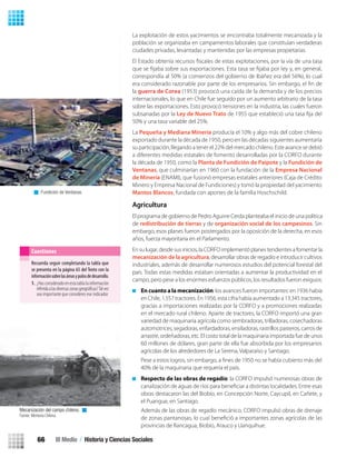 La explotación de estos yacimientos se encontraba totalmente mecanizada y la
población se organizaba en campamentos laborales que constituían verdaderas
ciudades privadas, levantadas y mantenidas por las empresas propietarias.
correspondía al 50% (a comienzos del gobierno de Ibáñez era del 56%), lo cual
la guerra de Corea (1953) provocó una caída de la demanda y de los precios
internacionales, lo que en Chile fue seguido por un aumento arbitrario de la tasa
sobre las exportaciones. Esto provocó tensiones en la industria, las cuales fueron
subsanadas por la Ley de Nuevo Trato
50% y una tasa variable del 25%.
La Pequeña y Mediana Minería producía el 10% y algo más del cobre chileno
exportado durante la década de 1950, pero en las décadas siguientes aumentaría
su participación, llegando a tener el 22% del mercado chileno. Este avance se debió
a diferentes medidas estatales de fomento desarrolladas por la CORFO durante
la década de 1950, como la Planta de Fundición de Paipote y la Fundición de
Ventanas, que culminarían en 1960 con la fundación de la Empresa Nacional
de Minería (ENAMI), que fusionó empresas estatales anteriores (Caja de Crédito
Minero y Empresa Nacional de Fundiciones) y tomó la propiedad del yacimiento
Mantos Blancos, fundada con aportes de la familia Hoschschild.
Agricultura
El programa de gobierno de Pedro Aguirre Cerda planteaba el inicio de una política
de redistribución de tierras y de organización social de los campesinos. Sin
embargo, esos planes fueron postergados por la oposición de la derecha, en esos
años, fuerza mayoritaria en el Parlamento.
En su lugar, desde sus inicios, la CORFO implementó planes tendientes a fomentar la
mecanización de la agricultura, desarrollar obras de regadío e introducir cultivos
industriales, además de desarrollar numerosos estudios del potencial forestal del
país. Todas estas medidas estaban orientadas a aumentar la productividad en el
campo, pero pese a los enormes esfuerzos públicos, los resultados fueron exiguos:
En cuanto a la mecanización: los avances fueron importantes: en 1936 había
en Chile, 1.557 tractores. En 1956, esta cifra había aumentado a 13.345 tractores,
gracias a importaciones realizadas por la CORFO y a promociones realizadas
en el mercado rural chileno. Aparte de tractores, la CORFO importó una gran
variedad de maquinaria agrícola como sembradoras, trilladoras, cosechadoras
automotrices, segadoras, enfardadoras, ensiladoras, rastrillos pasteros, carros de
arrastre, ordeñadoras, etc. El costo total de la maquinaria importada fue de unos
60 millones de dólares, gran parte de ella fue absorbida por los empresarios
agrícolas de los alrededores de La Serena, Valparaíso y Santiago.
40% de la maquinaria que requería el país.
Respecto de las obras de regadío: la CORFO impulsó numerosas obras de
obras destacaron las del Biobío, en Concepción Norte, Caycupil, en Cañete, y
el Puangue, en Santiago.
Además de las obras de regadío mecánico, CORFO impulsó obras de drenaje
provincias de Rancagua, Biobío, Arauco y Llanquihue.
Recuerda seguir completando la tabla que
se presenta en la página 65 del Texto con la
informaciónsobrelasáreasypolosdedesarrollo.
1. ¿Has considerado en esta tabla la información
referidaalasdiversaszonasgeográﬁcas?Talvez
sea importante que consideres ese indicador.
Cuestiones
Mecanización del campo chileno.
Fuente: Memoria Chilena.
Fundición de Ventanas.
III Medio / Historia y Ciencias Sociales66
U2 HISTORIA IIIº MEDIO 2012.indd 66 07-01-13 17:41
 