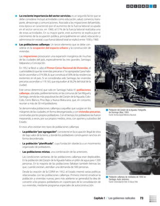 La creciente importancia del sector servicios, es un segundo factor que se
debe considerar. Incluyó actividades como educación, salud, comercio, trans-
porte, almacenaje y comunicaciones. Asociado a las migraciones del período,
esta época se caracterizó por el aumento de la fuerza laboral ocupada
en el sector servicios: en 1960, el 51% de la fuerza laboral realizaba una
de estas actividades. En su mayor parte, este aumento se explica por el
crecimiento de la ocupación pública, principalmente en salud, educación y
administración estatal, cuya fuerza laboral total se triplicó entre 1930 y 1960.
Las poblaciones callampa. Un tercer elemento que se debe con-
siderar es la ocupación del espacio urbano y la construcción de
viviendas.
Las migraciones provocaron una expansión inorgánica de muchas
de las ciudades del país, especialmente las tres grandes: Santiago,
Valparaíso y Concepción.
En 1952 se llevó a cabo el Primer Censo Nacional de Viviendas, el
cual estableció que las viviendas precarias o“no apropiadas”para habi-
tación ascendían a 374.306, lo que constituía el 30% de las residencias
existentes en el país. Si se consideraba solo Santiago, las viviendas
precarias ascendían a 119.163, que equivalían al 36,2% del total de la
ciudad.
Este censo determinó que solo en Santiago había 41 poblaciones
callampa, ubicadas, preferentemente, en las comunas de San Miguel y
Santiago, siendo las más populosas las del Zanjón de la Aguada, Colo-
Colo, Cerro Blanco, Pino Bajo y Nueva Matucana, que, en conjunto,
reunían a más de 30 mil pobladores.
Se denominaba poblaciones callampa a aquellas que surgían en los
márgenes de las ciudades, en forma desorganizada, y conviviendas precarias,
construidas por los propios pobladores. Con el tiempo, los pobladores las fueron
mejorando, a veces, por sus propios medios, otras, con aportes y subsidios del
Estado.
En esos años existían tres tipos de poblaciones callampa:
– Lapoblación“poragregación”, consistente en la ocupación ilegal de sitios
de bajo valor de la tierra, y donde los pobladores construyeron ranchos en
forma desordenada.
– , cuya fundación obedecía a un movimiento
organizado de pobladores.
– Las poblaciones mixtas, una combinación de las anteriores.
Desde la creación de la CORVI en 1952, el Estado intentó varias políticas
relacionadas con las poblaciones callampa. Primero intentó erradicar la
población a viviendas nuevas, pero más adelante se generalizó la idea de
convertir a los propios pobladores en copartícipes de la consolidación de
sus viviendas, mediante programas especiales de autoconstrucción.
Población del Zanjón de la Aguada. Fotografía
de Domingo Ulloa, 1955.
Fuente: Archivo digital Biblioteca Nacional.
Población callampa de mediados de 1950 en
Santiago. Autor anónimo.
Fuente: Universidad de Chile. En Educar Chile.
U N I D A D 2
Las condiciones sanitarias de las poblaciones callampa eran deplorables.
En la población del Zanjón de la Aguada había un pilón de agua para 1.500
personas. En la mayoría de las poblaciones faltaban también letrinas las
que, cuando existían, atendían una demanda de 500 personas.
Capítulo 1 / Los gobiernos radicales 73
U2 HISTORIA IIIº MEDIO 2012.indd 73 07-01-13 17:42
 