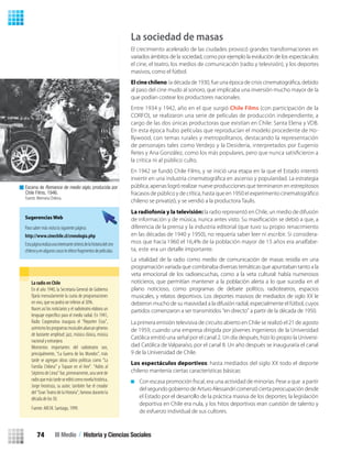 La sociedad de masas
El crecimiento acelerado de las ciudades provocó grandes transformaciones en
variados ámbitos de la sociedad, como por ejemplo la evolución de los espectáculos:
el cine, el teatro, los medios de comunicación (radio y televisión), y los deportes
masivos, como el fútbol.
Elcinechileno
al paso del cine mudo al sonoro, que implicaba una inversión mucho mayor de la
que podían costear los productores nacionales.
Entre 1934 y 1942, año en el que surgió Chile Films (con participación de la
CORFO), se realizaron una serie de películas de producción independiente, a
cargo de las dos únicas productoras que existían en Chile: Santa Elena y VDB.
En esta época hubo películas que reproducían el modelo procedente de Ho-
llywood, con temas rurales y metropolitanos, destacando la representación
de personajes tales como Verdejo y la Desideria, interpretados por Eugenio
Retes y Ana González, como los más populares, pero que nunca satisﬁcieron a
la crítica ni al público culto.
En 1942 se fundó Chile Films, y se inició una etapa en la que el Estado intentó
pública, apenas logró realizar nueve producciones que terminaron en estrepitosos
chileno se privatizó, y se vendió a la productora Taulis.
La primera emisión televisiva de circuito abierto en Chile se realizó el 21 de agosto
de 1959, cuando una empresa dirigida por jóvenes ingenieros de la Universidad
Católica emitió una señal por el canal 2. Un día después, hizo lo propio la Universi-
dad Católica de Valparaíso, por el canal 8. Un año después se inauguraría el canal
9 de la Universidad de Chile.
Los espectáculos deportivos: hasta mediados del siglo XX todo el deporte
chileno mantenía ciertas características básicas:
del segundo gobierno de Arturo Alessandri comenzó cierta preocupación desde
el Estado por el desarrollo de la práctica masiva de los deportes; la legislación
deportiva en Chile era nula, y los hitos deportivos eran cuestión de talento y
de esfuerzo individual de sus cultores.
Escena de Romance de medio siglo, producida por
Chile Films, 1946.
Fuente: Memoria Chilena.
Sugerencias Web
Para saber más visita la siguiente página:
http://www.cinechile.cl/cronologia.php
Estapáginarealizaunainteresantesíntesisdelahistoriadelcine
chilenoyenalgunoscasosteofrecefragmentosdepelículas.
La radio en Chile
En el año 1940, la Secretaria General de Gobierno
ﬁjaría mensulamente la cuota de programaciones
en vivo, que no podrá ser inferior al 30%.
Nacen así los noticiarios y el radioteatro elabora un
lenguaje especíﬁco para el medio radial. En 1941,
Radio Cooperativa inaugura el “Reporter Esso”,
asimismolosprogramasmusicalesabarcangéneros
de bastante amplitud: jazz, música clásica, música
nacionalyextranjera.
Momentos importantes del radioteatro son,
principalmente, “La Guerra de los Mundos”, más
tarde se agregan obras sátiro políticas como “La
Familia Chilena” y Topaze en el Aire”. “Adiós al
SéptimodeLinea”fue,primeramente,unaseriede
radioquemástardeseeditócomonovelahistórica,
Jorge Inostroza, su autor, también fue el creador
del “Gran Teatro de la Historia”, famoso durante la
década de los 50.
Fuente: ARCHI. Santiago, 1999.
La vitalidad de la radio como medio de comunicación de masas residía en una
programación variada que combinaba diversas temáticas que apuntaban tanto a la
veta emocional de los radioescuchas, como a la veta cultural: había numerosos
noticieros, que permitían mantener a la población alerta a lo que sucedía en el
plano noticioso, como programas de debate político, radioteatros, espacios
musicales, y relatos deportivos. Los deportes masivos de mediados de siglo XX le
debieron mucho de su masividad a la difusión radial, especialmente el fútbol, cuyos
partidos comenzaron a ser transmitidos “en directo” a partir de la década de 1950.
La radiofonía y la televisión: la radio representó en Chile, un medio de difusión
de información y de música, nunca antes visto. Su masiﬁcación se debió a que, a
diferencia de la prensa y la industria editorial (que tuvo su propio renacimiento
en las décadas de 1940 y 1950), no requería saber leer ni escribir. Si considera-
mos que hacia 1960 el 16,4% de la población mayor de 15 años era analfabe-
ta, este era un detalle importante.
III Medio / Historia y Ciencias Sociales74
U2 HISTORIA IIIº MEDIO 2012.indd 74 07-01-13 17:42
 