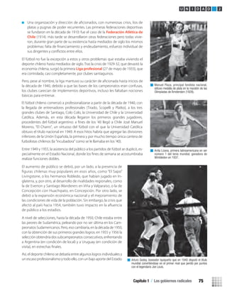 platas y pugnas de poder recurrentes. Las primeras federaciones deportivas
se fundaron en la década de 1910: fue el caso de la Federación Atlética de
Chile (1914). más tarde se desarrollaron otras federaciones pero todas vivie-
ron, durante gran parte de su existencia hasta mediados de siglo los mismos
El fútbol no fue la excepción a estos y otros problemas que estaba viviendo el
deporte chileno hasta mediados de siglo. Tras la crisis de 1929-32, que devastó la
economía chilena, surgió la primera Liga profesional (27 de mayo de 1933), que
era controlada, casi completamente, por clubes santiaguinos.
la década de 1940, debido a que las bases de los campeonatos eran confusas,
los clubes carecían de implementos deportivos, incluso les faltaban nociones
básicas para entrenar.
Entre 1949 y 1955, la asistencia del público a los partidos de fútbol se duplicó, es-
realizar funciones dobles.
El aumento de público se debió, por un lado, a la presencia de
ﬁguras chilenas muy populares en esos años, como “El Sapo”
Livingstone, o los hermanos Robledo, que habían jugado en In-
glaterra, y, por otro, al desarrollo de rivalidades regionales, como
la de Everton y Santiago Wanderers en Viña y Valparaíso, o la de
Concepción con Huachipato, en Concepción. Por otro lado, se
debió a la expansión económica nacional y el mejoramiento de
las condiciones de vida de la población. Sin embargo, la crisis que
afectó al país hacia 1954, también tuvo impacto en la aﬂuencia
de público a los estadios.
A nivel de selecciones, hasta la década de 1950, Chile estaba entre
las peores de Sudamérica, peleando por no ser última en los Cam-
peonatos Sudamericanos. Pero, eso cambiaría, en la década de 1950,
con la obtención de sus primeros grandes logros: en 1955 y 1956 la
selección obtendría dos subcampeonatos consecutivos, enfrentando
a Argentina (en condición de local) y a Uruguay (en condición de
Así, el deporte chileno se debatía entre algunos logros individuales y
un escaso profesionalismo y todo ello, con un bajo aporte del Estado.
Manuel Plaza, principal fondista nacional,
obtuvo medalla de plata en la maratón de las
Olimpiadas de Ámsterdam (1928).
Anita Lizana, primera latinoamericana en ser
número 1 del tenis mundial, ganadora de
Wimbledon en 1937.
Arturo Godoy, boxeador iquiqueño que en 1940 disputó el título
mundial convirtiéndose en el primer rival que perdió por puntos
con el legendario Joe Louis.
U N I D A D 2
El fútbol chileno comenzó a profesionalizarse a partir de la década de 1940, con
la llegada de entrenadores profesionales (Tirado, Scopelli y Platko), a los tres
grandes clubes de Santiago, Colo Colo, la Universidad de Chile y la Universidad
Católica. Además, en esta década llegaron los primeros grandes jugadores,
procedentes del fútbol argentino: a ﬁnes de los ’40 llegó a Chile José Manuel
Moreno, “El Charro”, un virtuoso del fútbol con el que la Universidad Católica
obtuvo el título nacional en 1949. A esos hitos habría que agregar las divisiones
inferiores de la Unión Española, la primera y por mucho tiempo única cantera de
futbolistas chilenos (la “incubadora” como se le llamaba en los ’40).
Capítulo 1 / Los gobiernos radicales 75
U2 HISTORIA IIIº MEDIO 2012.indd 75 07-01-13 17:42
 