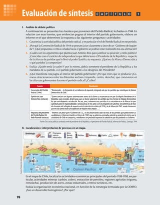 I. Análisis de debate político
A continuación se presentan tres fuentes que provienen del Partido Radical, fechadas en 1944. En
relación con esas fuentes, que evidencian pugnas al interior del partido gobernante, elabora un
informe en el que determines la respuesta a las siguientes preguntas y actividades:
1. Caracteriza la actividad política del período radical, y en particular el rol del Partido Radical en ese período.
2. ¿Por qué la Convención Radical de 1944 se pronuncia tan claramente a favor de un “Gobierno de Izquier-
da”? ¿Qué propuestas o críticas veladas hacia el gobierno se podrían estar realizando tras esa aﬁrmación?
3. ¿Cuáles son los argumentos que plantea Juan Antonio Ríos para justiﬁcar su posición y estilo político?
¿Coincides con el carácter de independencia que debía tener el Presidente de la República, respecto
de la alianza de partidos que lo llevó al poder? Justiﬁca tu respuesta. ¿Qué era la Alianza Democrática
y qué partidos la componían?
4. Evalúa: ¿Quién tenía la razón? Y por lo mismo,¿debía someterse el presidente de la República a los
mandatos de su partido, o el partido gobernante a los designios del Presidente?
5. ¿Qué maniﬁesta esta pugna al interior del partido gobernante? ¿Por qué crees que se producía? ¿Co-
noces otras tensiones entre los diferentes sectores (izquierda, centro, derecha), que convivieron en
las alianzas gobernantes durante el período radical? ¿Cuáles?
II. Localización e interpretación de procesos en un mapa.
En el mapa de Chile, localiza las actividades económicas principales del período 1938-1958, en par-
ticular, actividades mineras (carbón, cobre), extracción de petróleo, regiones agrícolas (triguera,
remolacha), producción de acero, zonas industriales, centros turísticos, etc.
Evalúa la organización económica nacional, en función de la estrategia formulada por la CORFO.
¿Fue un desarrollo homogéneo? ¿Por qué?
PC ÍA T U L O 1
Fuente:DoscartaspolíticascambiadasentreelpresidentedelaRepúblicayelpresidentedelPartidoRadical,InformaciónPolítica,Santiago,1944.
Fuente Resolución
Convención del Partido
Radical (1944)
“Recomendar…la formación de un Gobierno de izquierda, integrado solo por los partidos que constituyen la Alianza
DemocráticadeChile.”
Opinión de Juan
Antonio Ríos (extracto)
“Quiero concluir con algunas observaciones acerca de la forma y circunstancias en que fui elegido Presidente de la
República, para recordar, desde luego, que no fueron solamente los partidos que hoy forman la Alianza Democrática
los que contribuyeron a mi elección. No son, pues, solamente esos partidos ni su concordancia en la Alianza los que
de cincuenta mil sufragios de mayoría entre la elección de octubre de 1938 y la de febrero de 1942, revela claramente
queenestaúltimahubounaexpresióndemayoríamásamplia…”.
Respuestadelpresidente
delPartidoRadical,Al-
fredoRosende(extracto)
“Veíamos con pesar que el Gobierno de V. E., se iba distanciando cada vez más de los partidos que patrocinaron su
candidaturaylehicierontriunfarenfebrerode1942;quesugobiernoacentuabacadadíasuposicióndecentro,quela
ciudadaníadeChilenocomparte,ymirábamosconprofundainquietudlasoledadenqueibaquedandosuGobierno.”
Evaluación de síntesis
Fuente:Produccióneditorial.
76
U2 HISTORIA IIIº MEDIO 2012.indd 76 07-01-13 17:42
 